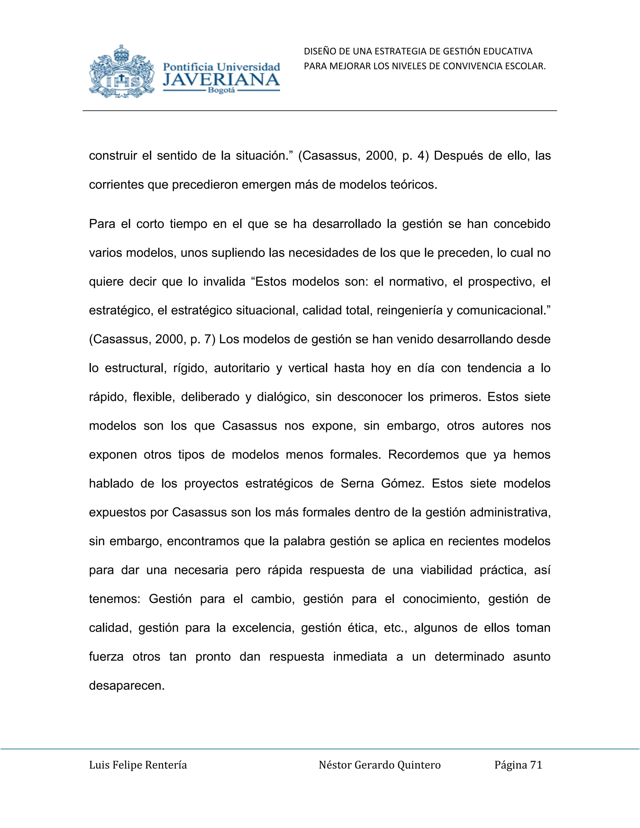 DISEÑO DE UNA ESTRATEGIA DE GESTIÓN EDUCATIVA
PARA MEJORAR LOS NIVELES DE CONVIVENCIA ESCOLAR.
Luis Felipe Rentería Néstor Gerardo Quintero Página 71
construir el sentido de la situación.” (Casassus, 2000, p. 4) Después de ello, las
corrientes que precedieron emergen más de modelos teóricos.
Para el corto tiempo en el que se ha desarrollado la gestión se han concebido
varios modelos, unos supliendo las necesidades de los que le preceden, lo cual no
quiere decir que lo invalida “Estos modelos son: el normativo, el prospectivo, el
estratégico, el estratégico situacional, calidad total, reingeniería y comunicacional.”
(Casassus, 2000, p. 7) Los modelos de gestión se han venido desarrollando desde
lo estructural, rígido, autoritario y vertical hasta hoy en día con tendencia a lo
rápido, flexible, deliberado y dialógico, sin desconocer los primeros. Estos siete
modelos son los que Casassus nos expone, sin embargo, otros autores nos
exponen otros tipos de modelos menos formales. Recordemos que ya hemos
hablado de los proyectos estratégicos de Serna Gómez. Estos siete modelos
expuestos por Casassus son los más formales dentro de la gestión administrativa,
sin embargo, encontramos que la palabra gestión se aplica en recientes modelos
para dar una necesaria pero rápida respuesta de una viabilidad práctica, así
tenemos: Gestión para el cambio, gestión para el conocimiento, gestión de
calidad, gestión para la excelencia, gestión ética, etc., algunos de ellos toman
fuerza otros tan pronto dan respuesta inmediata a un determinado asunto
desaparecen.
 