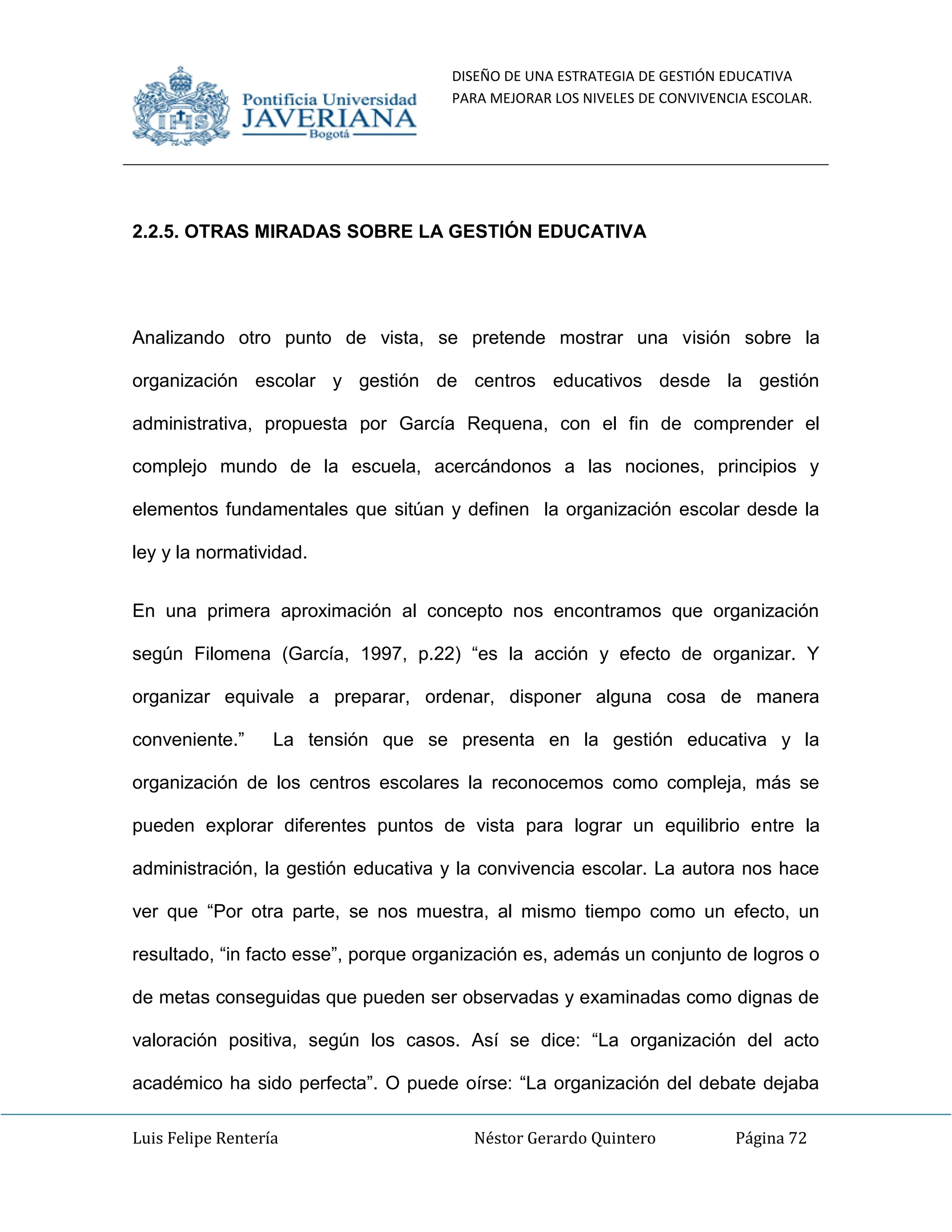 DISEÑO DE UNA ESTRATEGIA DE GESTIÓN EDUCATIVA
PARA MEJORAR LOS NIVELES DE CONVIVENCIA ESCOLAR.
Luis Felipe Rentería Néstor Gerardo Quintero Página 72
2.2.5. OTRAS MIRADAS SOBRE LA GESTIÓN EDUCATIVA
Analizando otro punto de vista, se pretende mostrar una visión sobre la
organización escolar y gestión de centros educativos desde la gestión
administrativa, propuesta por García Requena, con el fin de comprender el
complejo mundo de la escuela, acercándonos a las nociones, principios y
elementos fundamentales que sitúan y definen la organización escolar desde la
ley y la normatividad.
En una primera aproximación al concepto nos encontramos que organización
según Filomena (García, 1997, p.22) “es la acción y efecto de organizar. Y
organizar equivale a preparar, ordenar, disponer alguna cosa de manera
conveniente.” La tensión que se presenta en la gestión educativa y la
organización de los centros escolares la reconocemos como compleja, más se
pueden explorar diferentes puntos de vista para lograr un equilibrio entre la
administración, la gestión educativa y la convivencia escolar. La autora nos hace
ver que “Por otra parte, se nos muestra, al mismo tiempo como un efecto, un
resultado, “in facto esse”, porque organización es, además un conjunto de logros o
de metas conseguidas que pueden ser observadas y examinadas como dignas de
valoración positiva, según los casos. Así se dice: “La organización del acto
académico ha sido perfecta”. O puede oírse: “La organización del debate dejaba
 