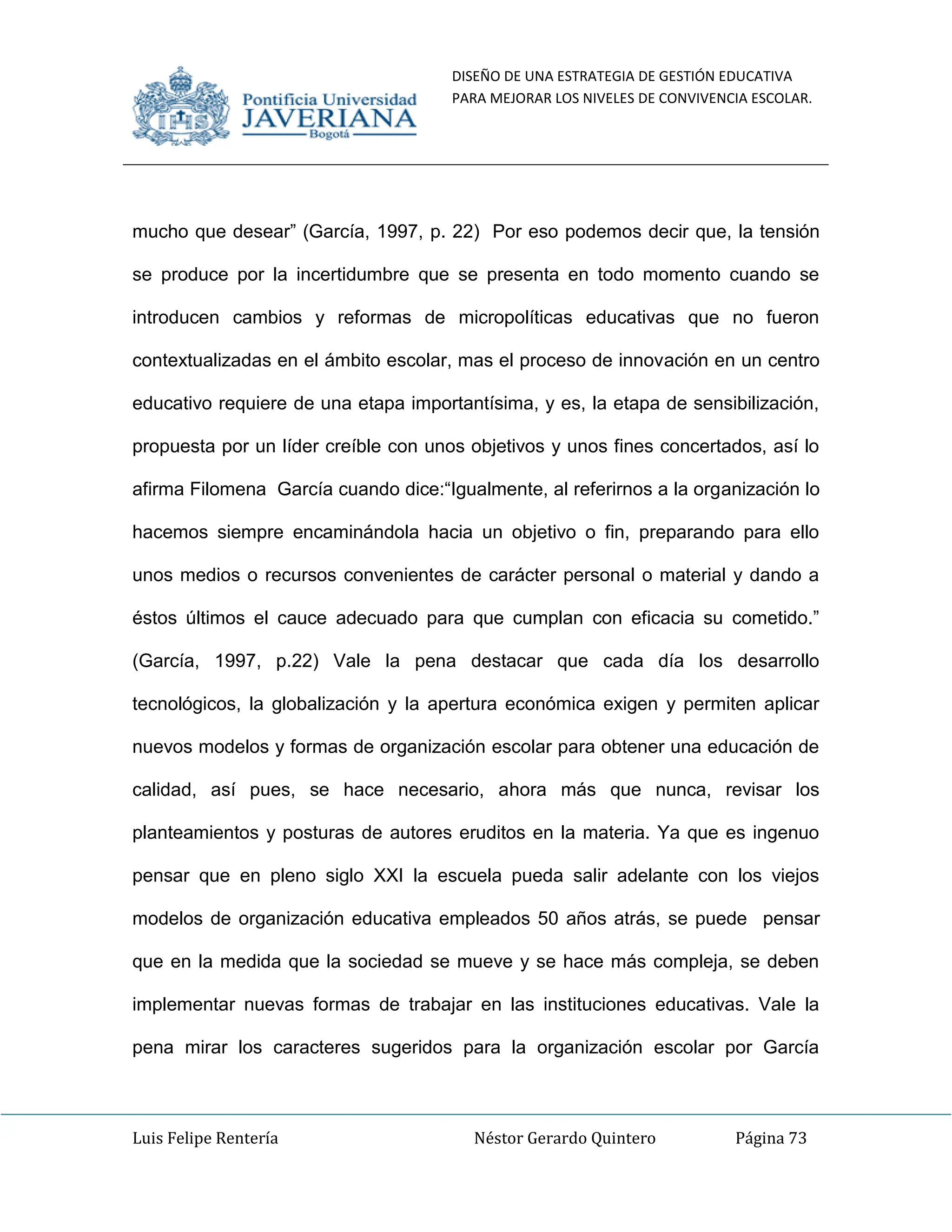 DISEÑO DE UNA ESTRATEGIA DE GESTIÓN EDUCATIVA
PARA MEJORAR LOS NIVELES DE CONVIVENCIA ESCOLAR.
Luis Felipe Rentería Néstor Gerardo Quintero Página 73
mucho que desear” (García, 1997, p. 22) Por eso podemos decir que, la tensión
se produce por la incertidumbre que se presenta en todo momento cuando se
introducen cambios y reformas de micropolíticas educativas que no fueron
contextualizadas en el ámbito escolar, mas el proceso de innovación en un centro
educativo requiere de una etapa importantísima, y es, la etapa de sensibilización,
propuesta por un líder creíble con unos objetivos y unos fines concertados, así lo
afirma Filomena García cuando dice:“Igualmente, al referirnos a la organización lo
hacemos siempre encaminándola hacia un objetivo o fin, preparando para ello
unos medios o recursos convenientes de carácter personal o material y dando a
éstos últimos el cauce adecuado para que cumplan con eficacia su cometido.”
(García, 1997, p.22) Vale la pena destacar que cada día los desarrollo
tecnológicos, la globalización y la apertura económica exigen y permiten aplicar
nuevos modelos y formas de organización escolar para obtener una educación de
calidad, así pues, se hace necesario, ahora más que nunca, revisar los
planteamientos y posturas de autores eruditos en la materia. Ya que es ingenuo
pensar que en pleno siglo XXI la escuela pueda salir adelante con los viejos
modelos de organización educativa empleados 50 años atrás, se puede pensar
que en la medida que la sociedad se mueve y se hace más compleja, se deben
implementar nuevas formas de trabajar en las instituciones educativas. Vale la
pena mirar los caracteres sugeridos para la organización escolar por García
 