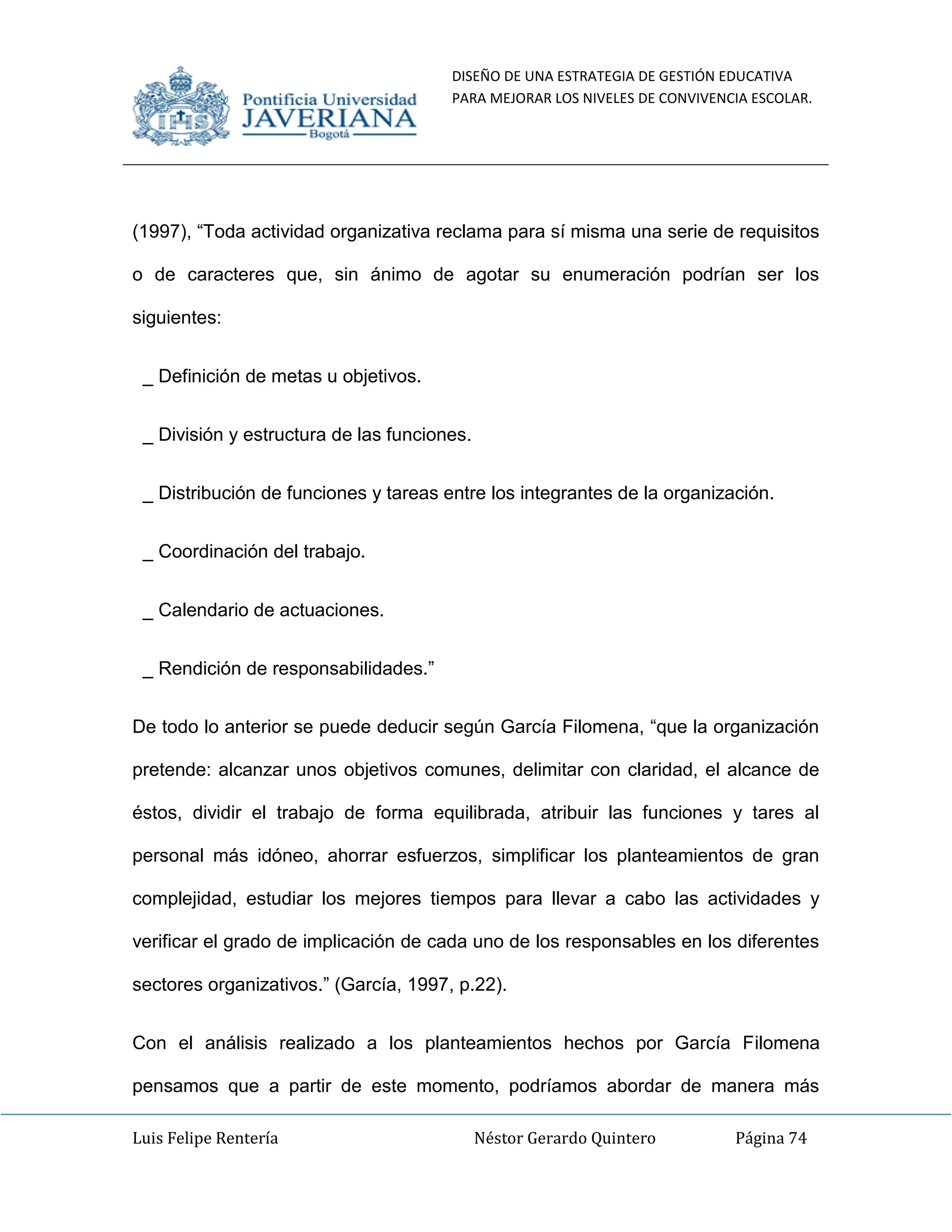 DISEÑO DE UNA ESTRATEGIA DE GESTIÓN EDUCATIVA
PARA MEJORAR LOS NIVELES DE CONVIVENCIA ESCOLAR.
Luis Felipe Rentería Néstor Gerardo Quintero Página 74
(1997), “Toda actividad organizativa reclama para sí misma una serie de requisitos
o de caracteres que, sin ánimo de agotar su enumeración podrían ser los
siguientes:
_ Definición de metas u objetivos.
_ División y estructura de las funciones.
_ Distribución de funciones y tareas entre los integrantes de la organización.
_ Coordinación del trabajo.
_ Calendario de actuaciones.
_ Rendición de responsabilidades.”
De todo lo anterior se puede deducir según García Filomena, “que la organización
pretende: alcanzar unos objetivos comunes, delimitar con claridad, el alcance de
éstos, dividir el trabajo de forma equilibrada, atribuir las funciones y tares al
personal más idóneo, ahorrar esfuerzos, simplificar los planteamientos de gran
complejidad, estudiar los mejores tiempos para llevar a cabo las actividades y
verificar el grado de implicación de cada uno de los responsables en los diferentes
sectores organizativos.” (García, 1997, p.22).
Con el análisis realizado a los planteamientos hechos por García Filomena
pensamos que a partir de este momento, podríamos abordar de manera más
 