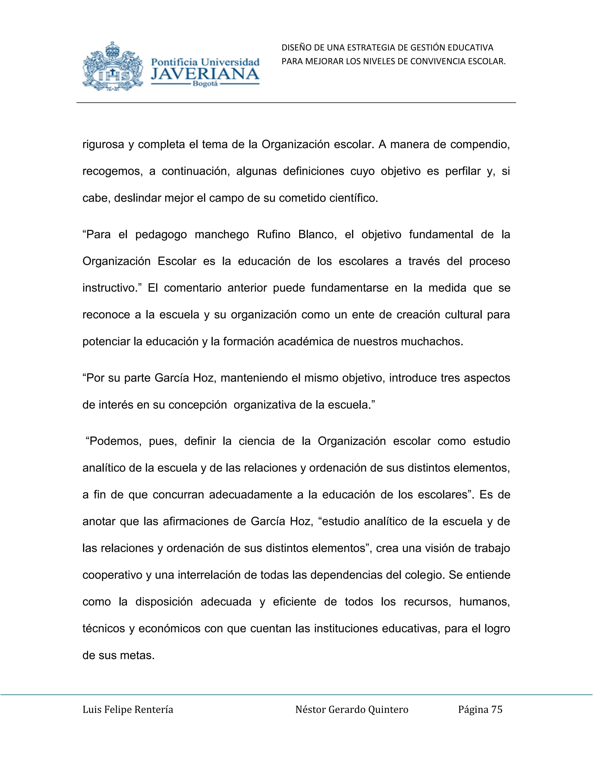 DISEÑO DE UNA ESTRATEGIA DE GESTIÓN EDUCATIVA
PARA MEJORAR LOS NIVELES DE CONVIVENCIA ESCOLAR.
Luis Felipe Rentería Néstor Gerardo Quintero Página 75
rigurosa y completa el tema de la Organización escolar. A manera de compendio,
recogemos, a continuación, algunas definiciones cuyo objetivo es perfilar y, si
cabe, deslindar mejor el campo de su cometido científico.
“Para el pedagogo manchego Rufino Blanco, el objetivo fundamental de la
Organización Escolar es la educación de los escolares a través del proceso
instructivo.” El comentario anterior puede fundamentarse en la medida que se
reconoce a la escuela y su organización como un ente de creación cultural para
potenciar la educación y la formación académica de nuestros muchachos.
“Por su parte García Hoz, manteniendo el mismo objetivo, introduce tres aspectos
de interés en su concepción organizativa de la escuela.”
“Podemos, pues, definir la ciencia de la Organización escolar como estudio
analítico de la escuela y de las relaciones y ordenación de sus distintos elementos,
a fin de que concurran adecuadamente a la educación de los escolares”. Es de
anotar que las afirmaciones de García Hoz, “estudio analítico de la escuela y de
las relaciones y ordenación de sus distintos elementos”, crea una visión de trabajo
cooperativo y una interrelación de todas las dependencias del colegio. Se entiende
como la disposición adecuada y eficiente de todos los recursos, humanos,
técnicos y económicos con que cuentan las instituciones educativas, para el logro
de sus metas.
 