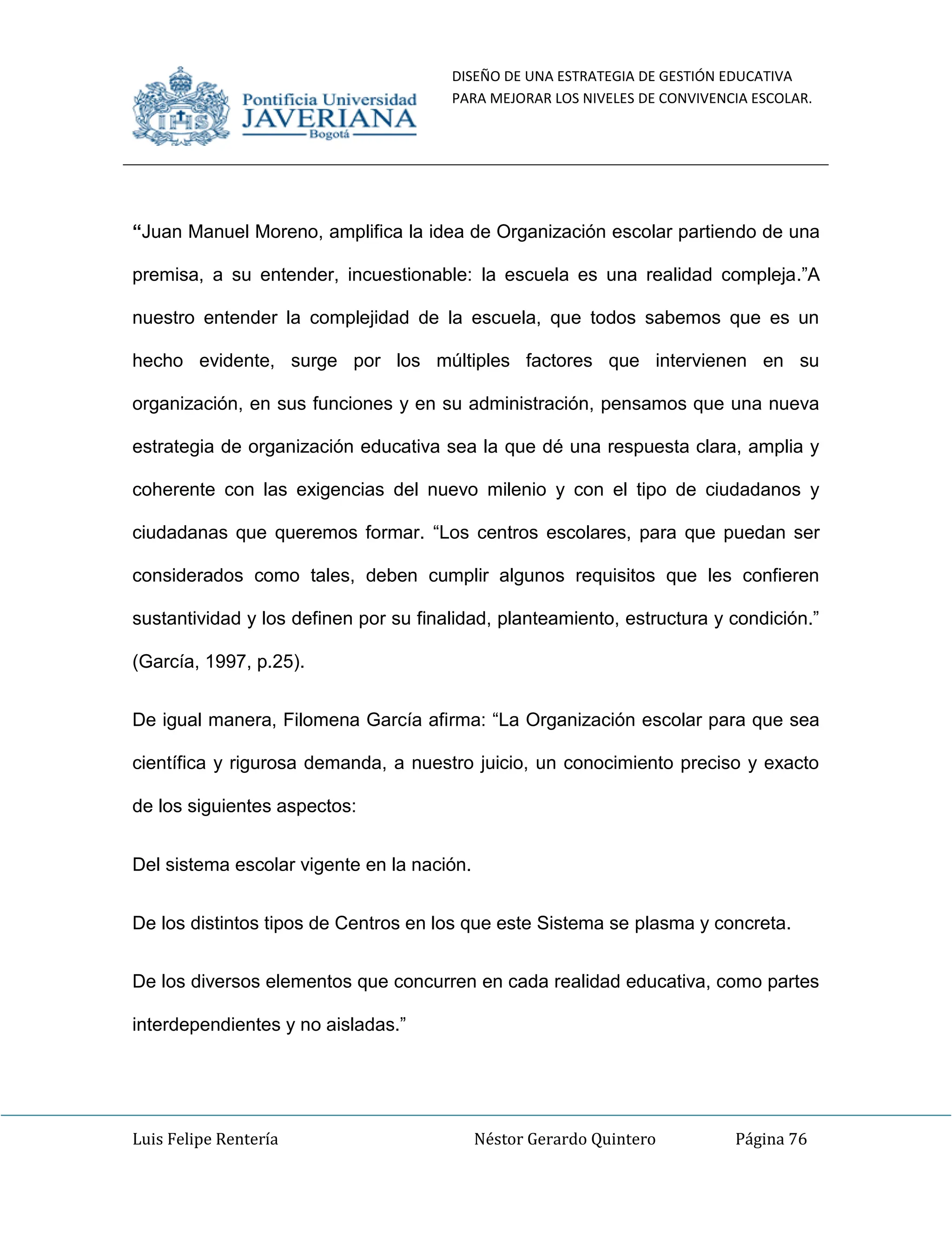 DISEÑO DE UNA ESTRATEGIA DE GESTIÓN EDUCATIVA
PARA MEJORAR LOS NIVELES DE CONVIVENCIA ESCOLAR.
Luis Felipe Rentería Néstor Gerardo Quintero Página 76
“Juan Manuel Moreno, amplifica la idea de Organización escolar partiendo de una
premisa, a su entender, incuestionable: la escuela es una realidad compleja.”A
nuestro entender la complejidad de la escuela, que todos sabemos que es un
hecho evidente, surge por los múltiples factores que intervienen en su
organización, en sus funciones y en su administración, pensamos que una nueva
estrategia de organización educativa sea la que dé una respuesta clara, amplia y
coherente con las exigencias del nuevo milenio y con el tipo de ciudadanos y
ciudadanas que queremos formar. “Los centros escolares, para que puedan ser
considerados como tales, deben cumplir algunos requisitos que les confieren
sustantividad y los definen por su finalidad, planteamiento, estructura y condición.”
(García, 1997, p.25).
De igual manera, Filomena García afirma: “La Organización escolar para que sea
científica y rigurosa demanda, a nuestro juicio, un conocimiento preciso y exacto
de los siguientes aspectos:
Del sistema escolar vigente en la nación.
De los distintos tipos de Centros en los que este Sistema se plasma y concreta.
De los diversos elementos que concurren en cada realidad educativa, como partes
interdependientes y no aisladas.”
 
