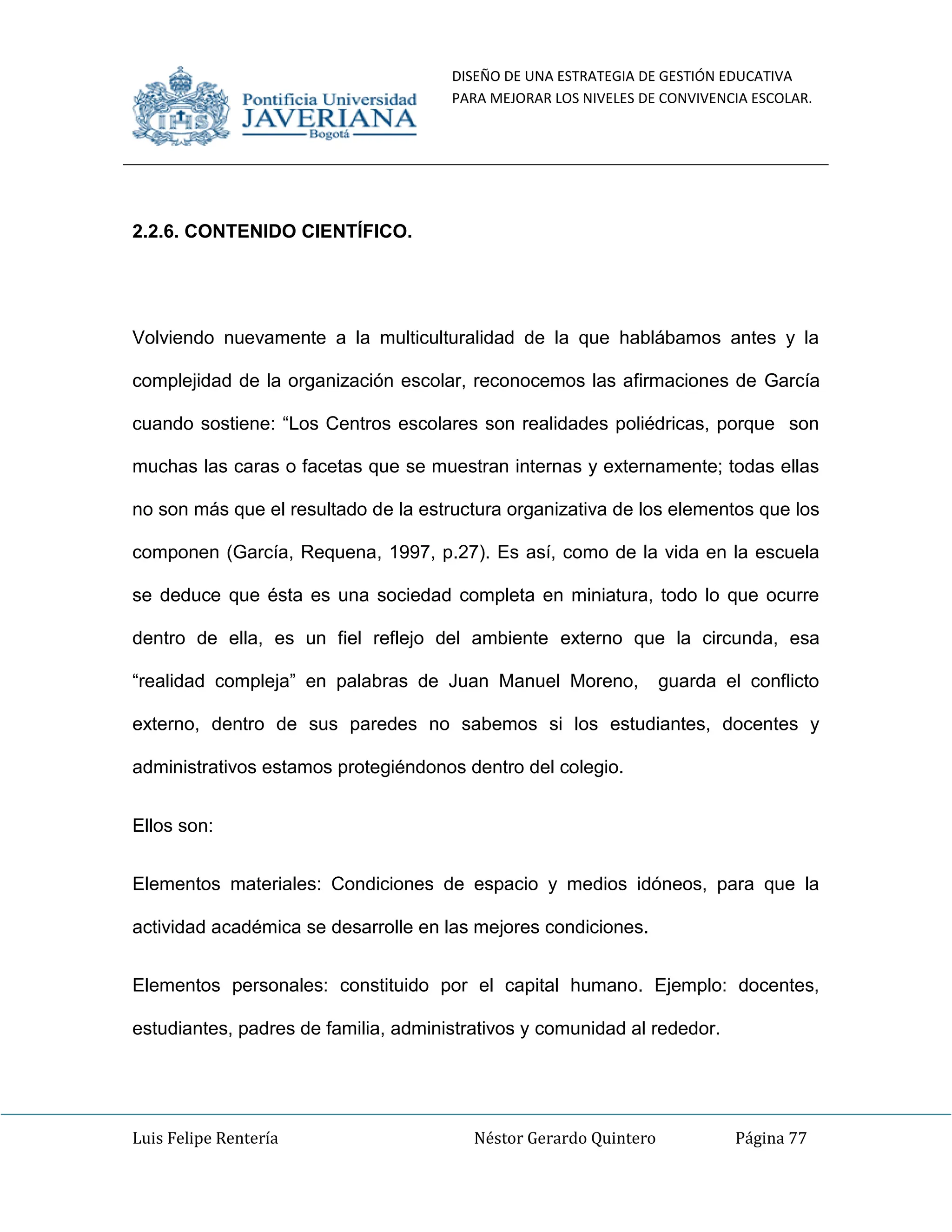 DISEÑO DE UNA ESTRATEGIA DE GESTIÓN EDUCATIVA
PARA MEJORAR LOS NIVELES DE CONVIVENCIA ESCOLAR.
Luis Felipe Rentería Néstor Gerardo Quintero Página 77
2.2.6. CONTENIDO CIENTÍFICO.
Volviendo nuevamente a la multiculturalidad de la que hablábamos antes y la
complejidad de la organización escolar, reconocemos las afirmaciones de García
cuando sostiene: “Los Centros escolares son realidades poliédricas, porque son
muchas las caras o facetas que se muestran internas y externamente; todas ellas
no son más que el resultado de la estructura organizativa de los elementos que los
componen (García, Requena, 1997, p.27). Es así, como de la vida en la escuela
se deduce que ésta es una sociedad completa en miniatura, todo lo que ocurre
dentro de ella, es un fiel reflejo del ambiente externo que la circunda, esa
“realidad compleja” en palabras de Juan Manuel Moreno, guarda el conflicto
externo, dentro de sus paredes no sabemos si los estudiantes, docentes y
administrativos estamos protegiéndonos dentro del colegio.
Ellos son:
Elementos materiales: Condiciones de espacio y medios idóneos, para que la
actividad académica se desarrolle en las mejores condiciones.
Elementos personales: constituido por el capital humano. Ejemplo: docentes,
estudiantes, padres de familia, administrativos y comunidad al rededor.
 
