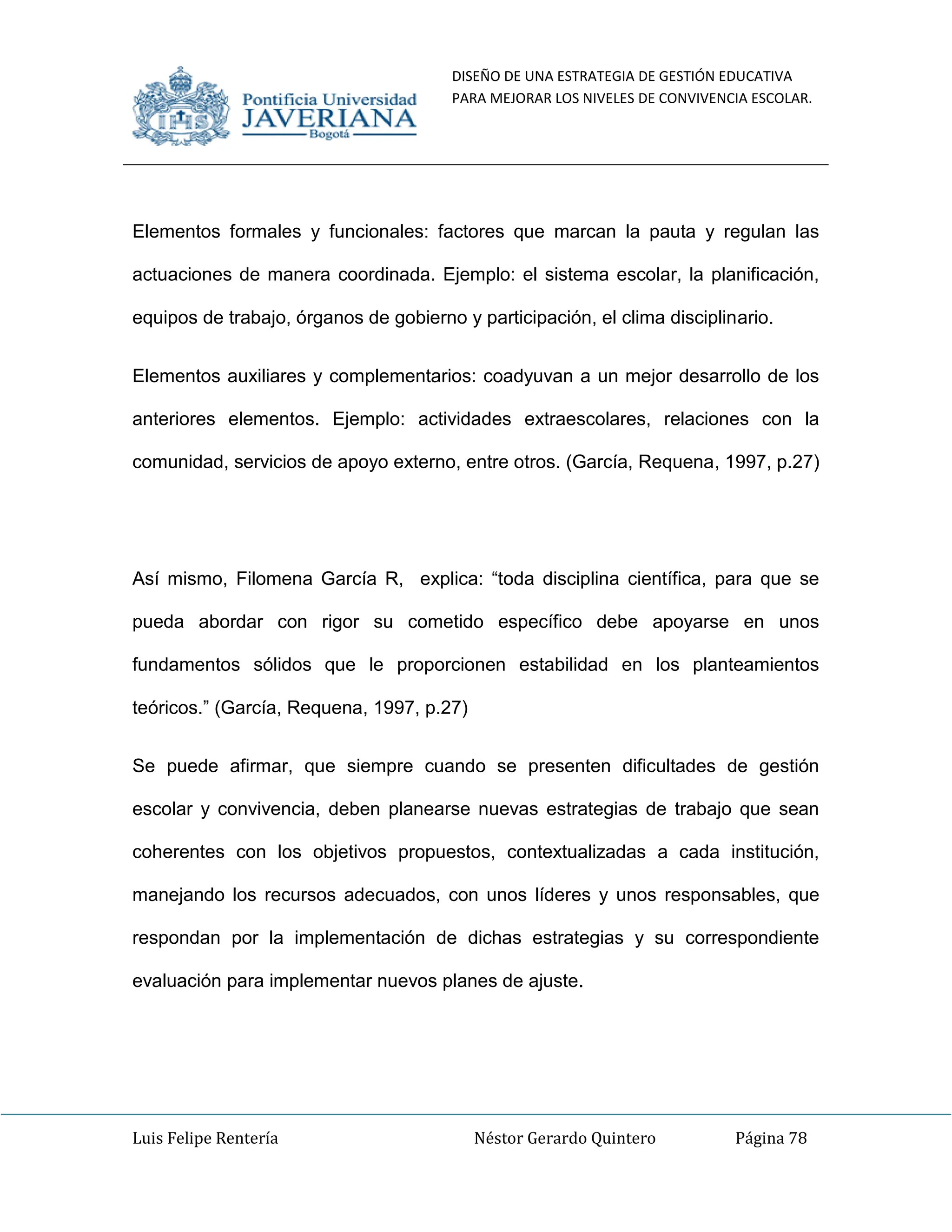 DISEÑO DE UNA ESTRATEGIA DE GESTIÓN EDUCATIVA
PARA MEJORAR LOS NIVELES DE CONVIVENCIA ESCOLAR.
Luis Felipe Rentería Néstor Gerardo Quintero Página 78
Elementos formales y funcionales: factores que marcan la pauta y regulan las
actuaciones de manera coordinada. Ejemplo: el sistema escolar, la planificación,
equipos de trabajo, órganos de gobierno y participación, el clima disciplinario.
Elementos auxiliares y complementarios: coadyuvan a un mejor desarrollo de los
anteriores elementos. Ejemplo: actividades extraescolares, relaciones con la
comunidad, servicios de apoyo externo, entre otros. (García, Requena, 1997, p.27)
Así mismo, Filomena García R, explica: “toda disciplina científica, para que se
pueda abordar con rigor su cometido específico debe apoyarse en unos
fundamentos sólidos que le proporcionen estabilidad en los planteamientos
teóricos.” (García, Requena, 1997, p.27)
Se puede afirmar, que siempre cuando se presenten dificultades de gestión
escolar y convivencia, deben planearse nuevas estrategias de trabajo que sean
coherentes con los objetivos propuestos, contextualizadas a cada institución,
manejando los recursos adecuados, con unos líderes y unos responsables, que
respondan por la implementación de dichas estrategias y su correspondiente
evaluación para implementar nuevos planes de ajuste.
 