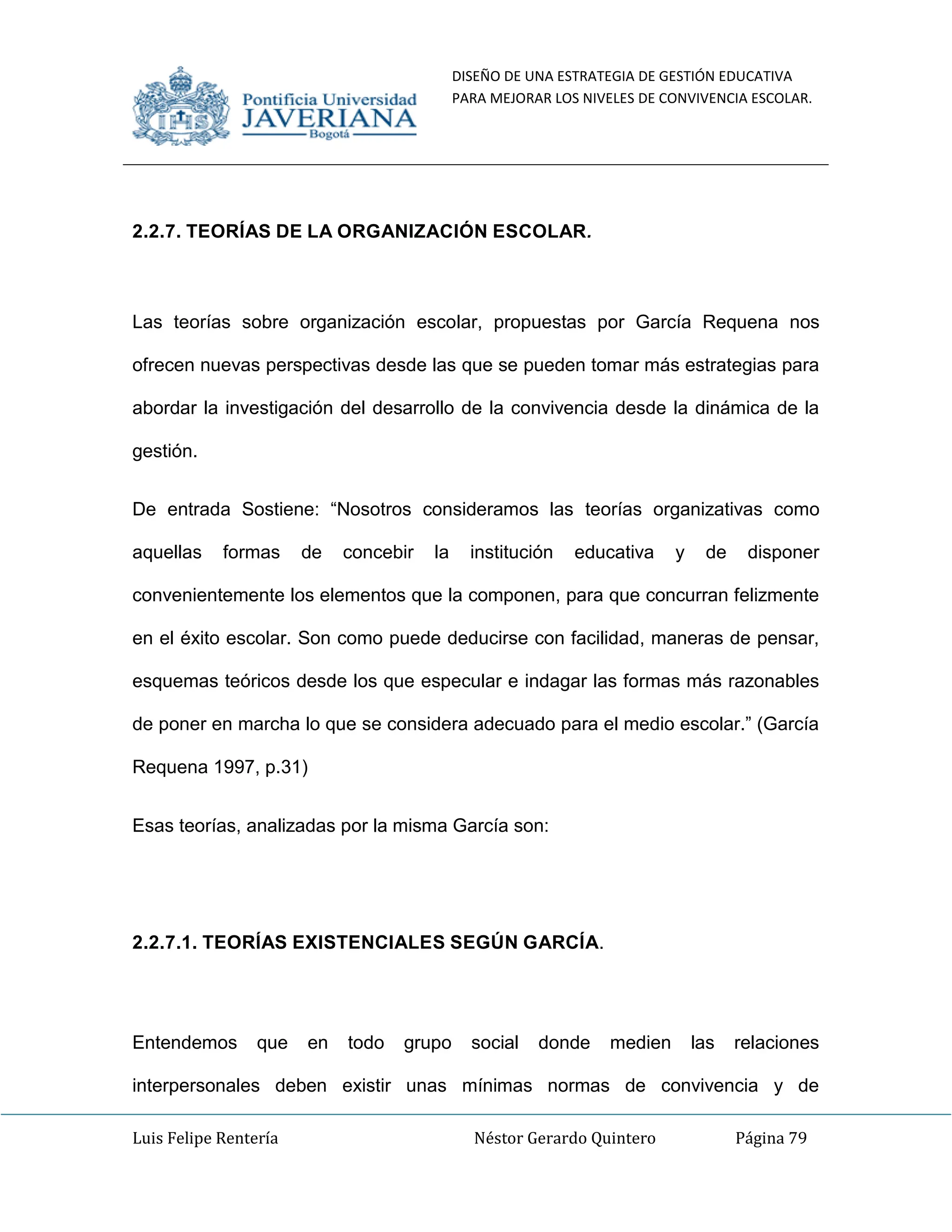 DISEÑO DE UNA ESTRATEGIA DE GESTIÓN EDUCATIVA
PARA MEJORAR LOS NIVELES DE CONVIVENCIA ESCOLAR.
Luis Felipe Rentería Néstor Gerardo Quintero Página 79
2.2.7. TEORÍAS DE LA ORGANIZACIÓN ESCOLAR.
Las teorías sobre organización escolar, propuestas por García Requena nos
ofrecen nuevas perspectivas desde las que se pueden tomar más estrategias para
abordar la investigación del desarrollo de la convivencia desde la dinámica de la
gestión.
De entrada Sostiene: “Nosotros consideramos las teorías organizativas como
aquellas formas de concebir la institución educativa y de disponer
convenientemente los elementos que la componen, para que concurran felizmente
en el éxito escolar. Son como puede deducirse con facilidad, maneras de pensar,
esquemas teóricos desde los que especular e indagar las formas más razonables
de poner en marcha lo que se considera adecuado para el medio escolar.” (García
Requena 1997, p.31)
Esas teorías, analizadas por la misma García son:
2.2.7.1. TEORÍAS EXISTENCIALES SEGÚN GARCÍA.
Entendemos que en todo grupo social donde medien las relaciones
interpersonales deben existir unas mínimas normas de convivencia y de
 