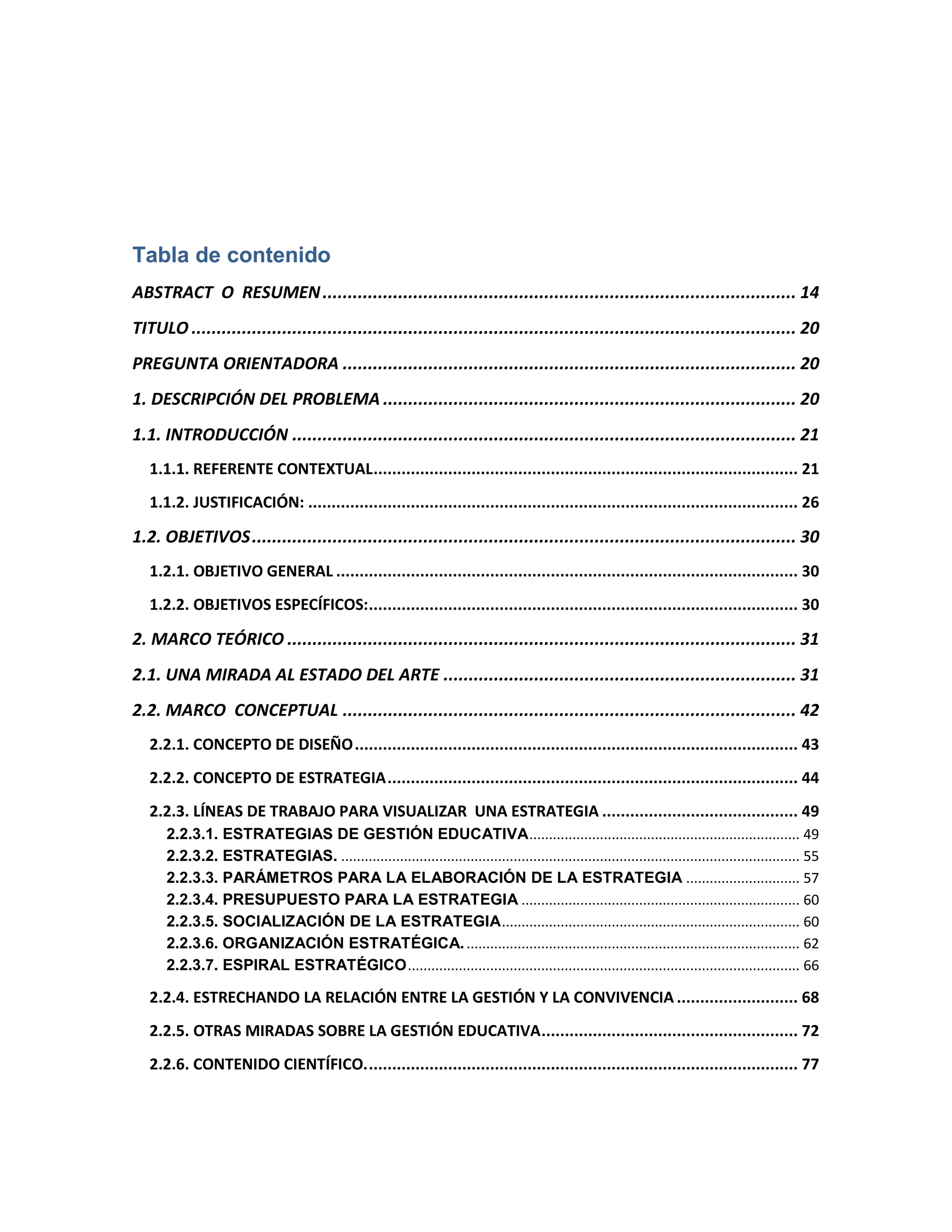 Tabla de contenido
ABSTRACT O RESUMEN.............................................................................................. 14
TITULO ........................................................................................................................ 20
PREGUNTA ORIENTADORA .......................................................................................... 20
1. DESCRIPCIÓN DEL PROBLEMA .................................................................................. 20
1.1. INTRODUCCIÓN .................................................................................................... 21
1.1.1. REFERENTE CONTEXTUAL........................................................................................... 21
1.1.2. JUSTIFICACIÓN: ......................................................................................................... 26
1.2. OBJETIVOS............................................................................................................ 30
1.2.1. OBJETIVO GENERAL ................................................................................................... 30
1.2.2. OBJETIVOS ESPECÍFICOS:............................................................................................ 30
2. MARCO TEÓRICO ..................................................................................................... 31
2.1. UNA MIRADA AL ESTADO DEL ARTE ...................................................................... 31
2.2. MARCO CONCEPTUAL .......................................................................................... 42
2.2.1. CONCEPTO DE DISEÑO............................................................................................... 43
2.2.2. CONCEPTO DE ESTRATEGIA........................................................................................ 44
2.2.3. LÍNEAS DE TRABAJO PARA VISUALIZAR UNA ESTRATEGIA .......................................... 49
2.2.3.1. ESTRATEGIAS DE GESTIÓN EDUCATIVA..................................................................... 49
2.2.3.2. ESTRATEGIAS. ..................................................................................................................... 55
2.2.3.3. PARÁMETROS PARA LA ELABORACIÓN DE LA ESTRATEGIA ............................. 57
2.2.3.4. PRESUPUESTO PARA LA ESTRATEGIA ....................................................................... 60
2.2.3.5. SOCIALIZACIÓN DE LA ESTRATEGIA............................................................................ 60
2.2.3.6. ORGANIZACIÓN ESTRATÉGICA...................................................................................... 62
2.2.3.7. ESPIRAL ESTRATÉGICO.................................................................................................... 66
2.2.4. ESTRECHANDO LA RELACIÓN ENTRE LA GESTIÓN Y LA CONVIVENCIA .......................... 68
2.2.5. OTRAS MIRADAS SOBRE LA GESTIÓN EDUCATIVA....................................................... 72
2.2.6. CONTENIDO CIENTÍFICO............................................................................................. 77
 