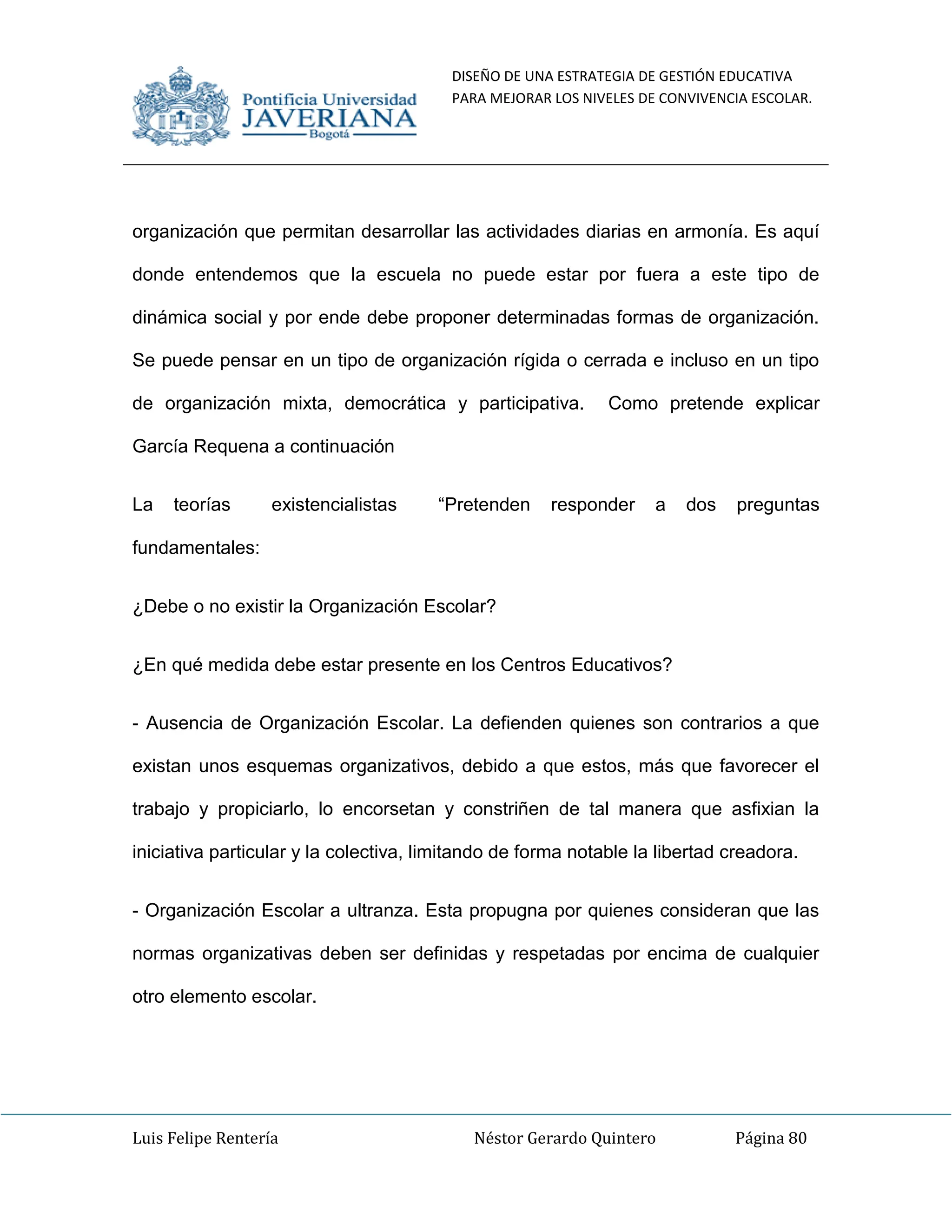 DISEÑO DE UNA ESTRATEGIA DE GESTIÓN EDUCATIVA
PARA MEJORAR LOS NIVELES DE CONVIVENCIA ESCOLAR.
Luis Felipe Rentería Néstor Gerardo Quintero Página 80
organización que permitan desarrollar las actividades diarias en armonía. Es aquí
donde entendemos que la escuela no puede estar por fuera a este tipo de
dinámica social y por ende debe proponer determinadas formas de organización.
Se puede pensar en un tipo de organización rígida o cerrada e incluso en un tipo
de organización mixta, democrática y participativa. Como pretende explicar
García Requena a continuación
La teorías existencialistas “Pretenden responder a dos preguntas
fundamentales:
¿Debe o no existir la Organización Escolar?
¿En qué medida debe estar presente en los Centros Educativos?
- Ausencia de Organización Escolar. La defienden quienes son contrarios a que
existan unos esquemas organizativos, debido a que estos, más que favorecer el
trabajo y propiciarlo, lo encorsetan y constriñen de tal manera que asfixian la
iniciativa particular y la colectiva, limitando de forma notable la libertad creadora.
- Organización Escolar a ultranza. Esta propugna por quienes consideran que las
normas organizativas deben ser definidas y respetadas por encima de cualquier
otro elemento escolar.
 