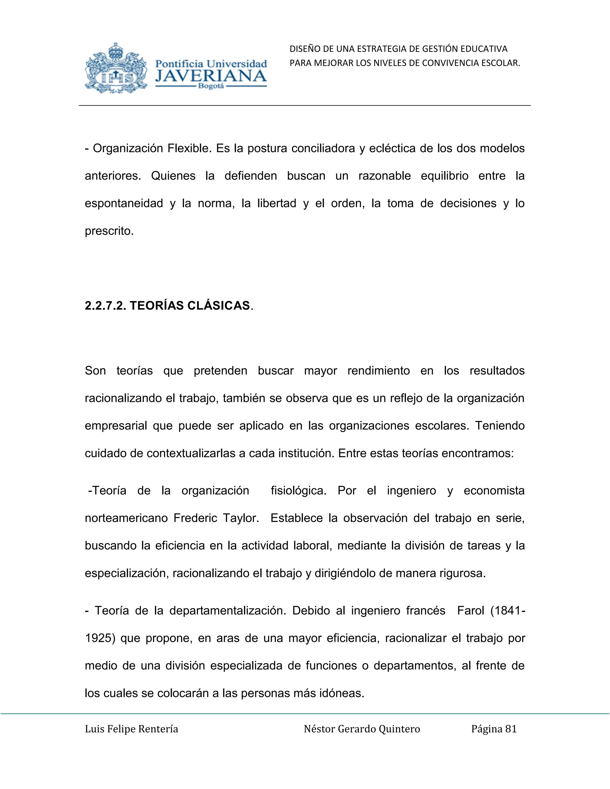DISEÑO DE UNA ESTRATEGIA DE GESTIÓN EDUCATIVA
PARA MEJORAR LOS NIVELES DE CONVIVENCIA ESCOLAR.
Luis Felipe Rentería Néstor Gerardo Quintero Página 81
- Organización Flexible. Es la postura conciliadora y ecléctica de los dos modelos
anteriores. Quienes la defienden buscan un razonable equilibrio entre la
espontaneidad y la norma, la libertad y el orden, la toma de decisiones y lo
prescrito.
2.2.7.2. TEORÍAS CLÁSICAS.
Son teorías que pretenden buscar mayor rendimiento en los resultados
racionalizando el trabajo, también se observa que es un reflejo de la organización
empresarial que puede ser aplicado en las organizaciones escolares. Teniendo
cuidado de contextualizarlas a cada institución. Entre estas teorías encontramos:
-Teoría de la organización fisiológica. Por el ingeniero y economista
norteamericano Frederic Taylor. Establece la observación del trabajo en serie,
buscando la eficiencia en la actividad laboral, mediante la división de tareas y la
especialización, racionalizando el trabajo y dirigiéndolo de manera rigurosa.
- Teoría de la departamentalización. Debido al ingeniero francés Farol (1841-
1925) que propone, en aras de una mayor eficiencia, racionalizar el trabajo por
medio de una división especializada de funciones o departamentos, al frente de
los cuales se colocarán a las personas más idóneas.
 