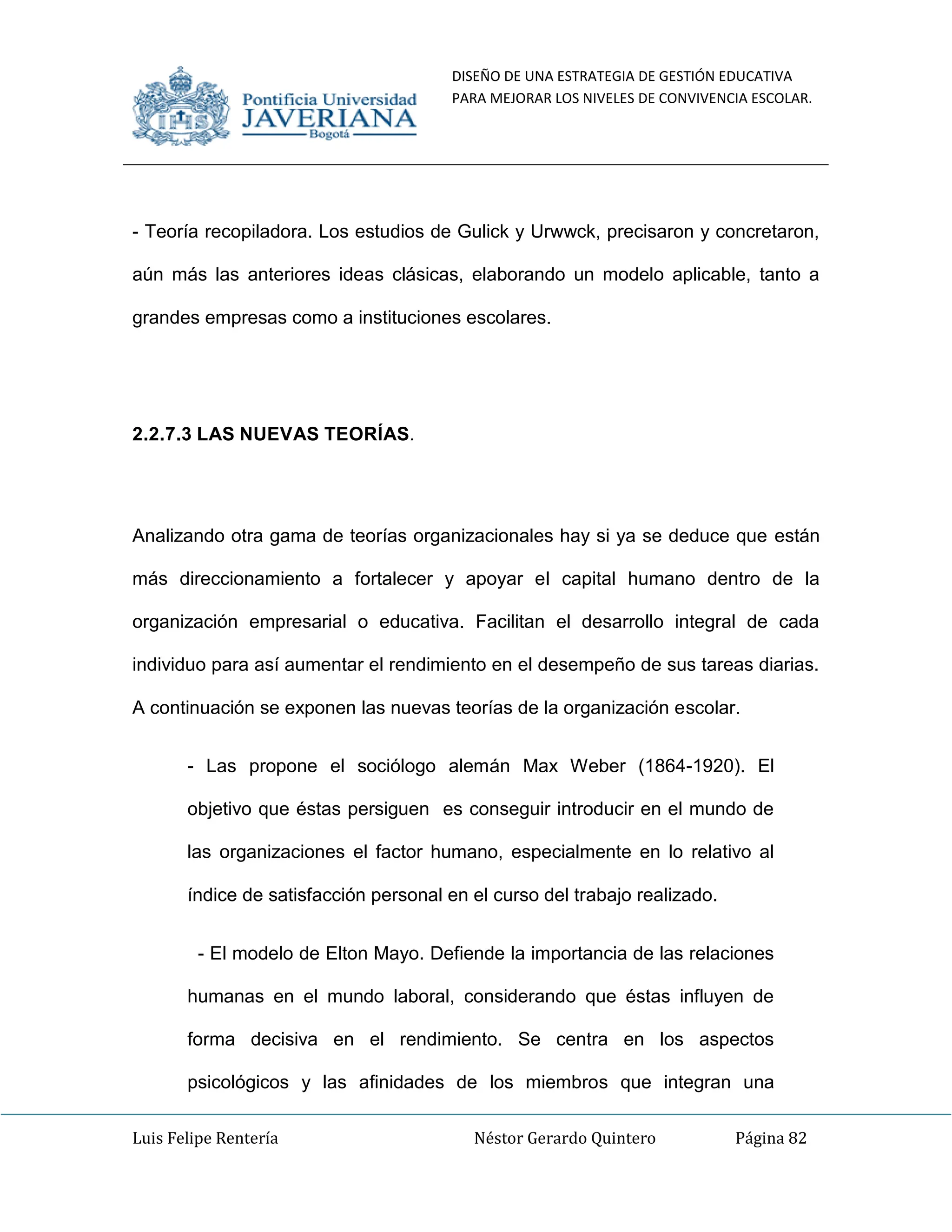 DISEÑO DE UNA ESTRATEGIA DE GESTIÓN EDUCATIVA
PARA MEJORAR LOS NIVELES DE CONVIVENCIA ESCOLAR.
Luis Felipe Rentería Néstor Gerardo Quintero Página 82
- Teoría recopiladora. Los estudios de Gulick y Urwwck, precisaron y concretaron,
aún más las anteriores ideas clásicas, elaborando un modelo aplicable, tanto a
grandes empresas como a instituciones escolares.
2.2.7.3 LAS NUEVAS TEORÍAS.
Analizando otra gama de teorías organizacionales hay si ya se deduce que están
más direccionamiento a fortalecer y apoyar el capital humano dentro de la
organización empresarial o educativa. Facilitan el desarrollo integral de cada
individuo para así aumentar el rendimiento en el desempeño de sus tareas diarias.
A continuación se exponen las nuevas teorías de la organización escolar.
- Las propone el sociólogo alemán Max Weber (1864-1920). El
objetivo que éstas persiguen es conseguir introducir en el mundo de
las organizaciones el factor humano, especialmente en lo relativo al
índice de satisfacción personal en el curso del trabajo realizado.
- El modelo de Elton Mayo. Defiende la importancia de las relaciones
humanas en el mundo laboral, considerando que éstas influyen de
forma decisiva en el rendimiento. Se centra en los aspectos
psicológicos y las afinidades de los miembros que integran una
 