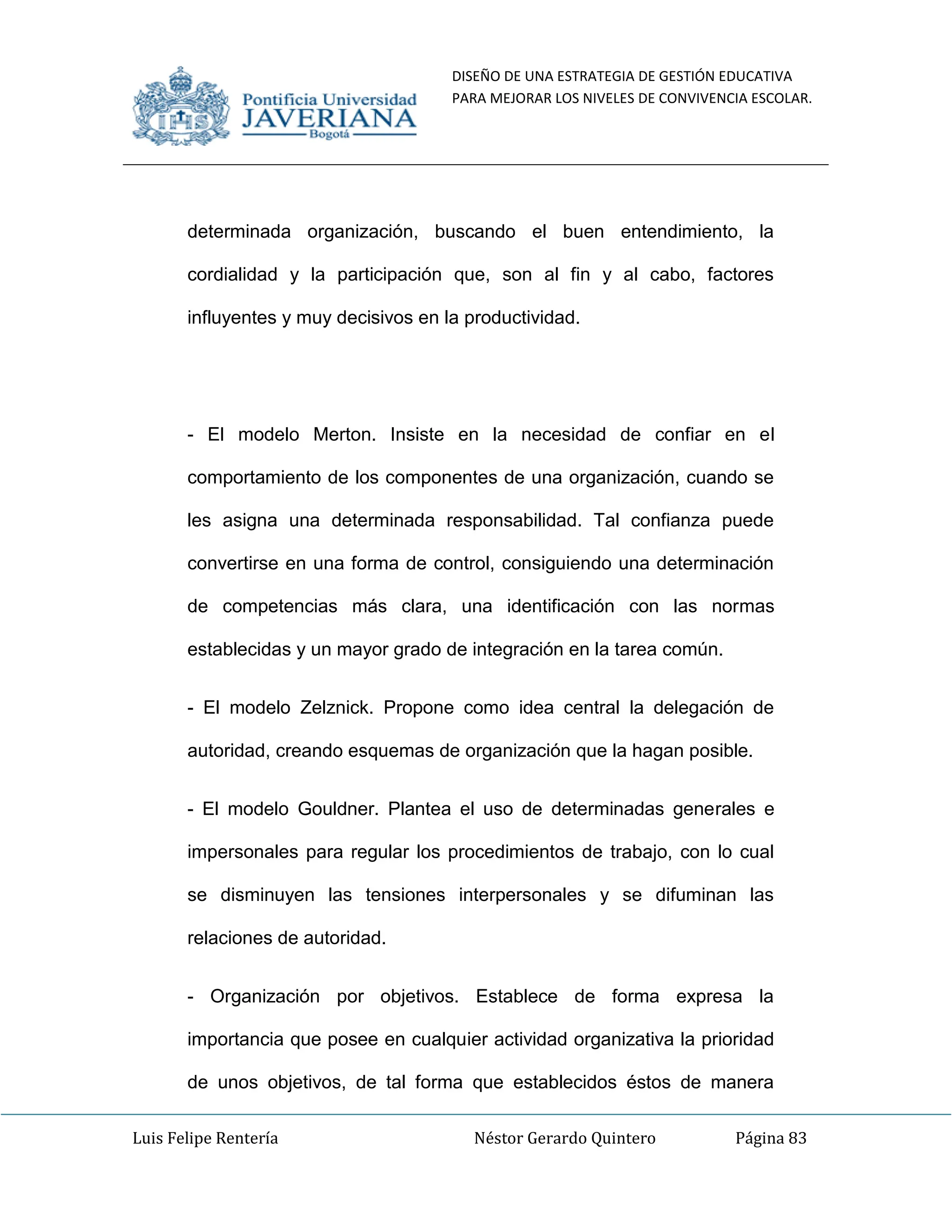 DISEÑO DE UNA ESTRATEGIA DE GESTIÓN EDUCATIVA
PARA MEJORAR LOS NIVELES DE CONVIVENCIA ESCOLAR.
Luis Felipe Rentería Néstor Gerardo Quintero Página 83
determinada organización, buscando el buen entendimiento, la
cordialidad y la participación que, son al fin y al cabo, factores
influyentes y muy decisivos en la productividad.
- El modelo Merton. Insiste en la necesidad de confiar en el
comportamiento de los componentes de una organización, cuando se
les asigna una determinada responsabilidad. Tal confianza puede
convertirse en una forma de control, consiguiendo una determinación
de competencias más clara, una identificación con las normas
establecidas y un mayor grado de integración en la tarea común.
- El modelo Zelznick. Propone como idea central la delegación de
autoridad, creando esquemas de organización que la hagan posible.
- El modelo Gouldner. Plantea el uso de determinadas generales e
impersonales para regular los procedimientos de trabajo, con lo cual
se disminuyen las tensiones interpersonales y se difuminan las
relaciones de autoridad.
- Organización por objetivos. Establece de forma expresa la
importancia que posee en cualquier actividad organizativa la prioridad
de unos objetivos, de tal forma que establecidos éstos de manera
 