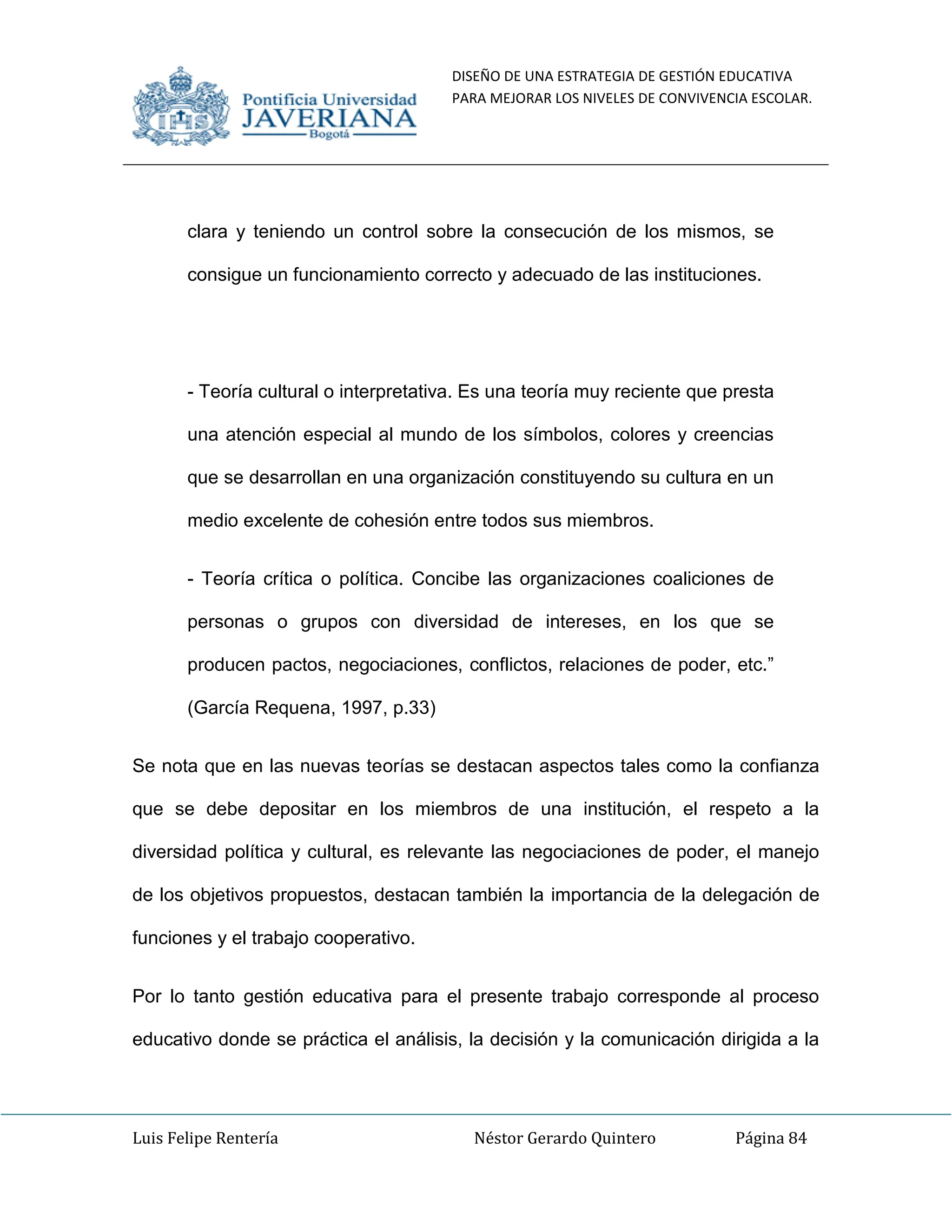 DISEÑO DE UNA ESTRATEGIA DE GESTIÓN EDUCATIVA
PARA MEJORAR LOS NIVELES DE CONVIVENCIA ESCOLAR.
Luis Felipe Rentería Néstor Gerardo Quintero Página 84
clara y teniendo un control sobre la consecución de los mismos, se
consigue un funcionamiento correcto y adecuado de las instituciones.
- Teoría cultural o interpretativa. Es una teoría muy reciente que presta
una atención especial al mundo de los símbolos, colores y creencias
que se desarrollan en una organización constituyendo su cultura en un
medio excelente de cohesión entre todos sus miembros.
- Teoría crítica o política. Concibe las organizaciones coaliciones de
personas o grupos con diversidad de intereses, en los que se
producen pactos, negociaciones, conflictos, relaciones de poder, etc.”
(García Requena, 1997, p.33)
Se nota que en las nuevas teorías se destacan aspectos tales como la confianza
que se debe depositar en los miembros de una institución, el respeto a la
diversidad política y cultural, es relevante las negociaciones de poder, el manejo
de los objetivos propuestos, destacan también la importancia de la delegación de
funciones y el trabajo cooperativo.
Por lo tanto gestión educativa para el presente trabajo corresponde al proceso
educativo donde se práctica el análisis, la decisión y la comunicación dirigida a la
 