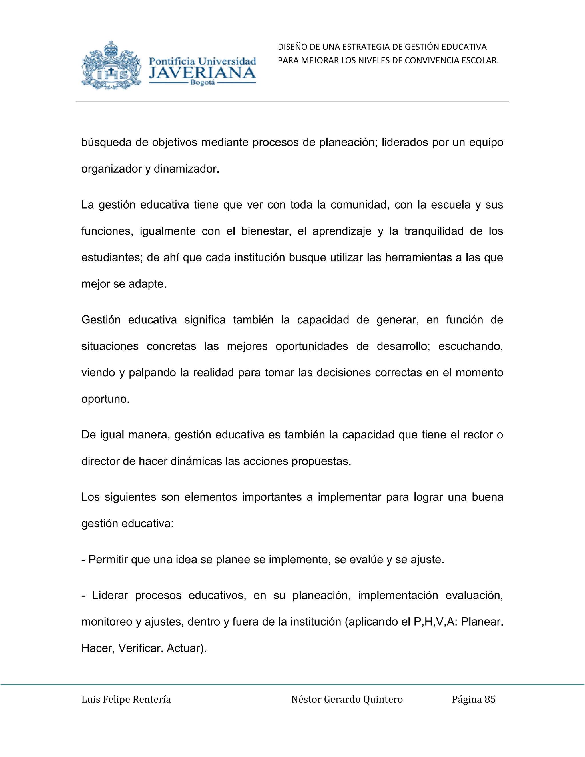 DISEÑO DE UNA ESTRATEGIA DE GESTIÓN EDUCATIVA
PARA MEJORAR LOS NIVELES DE CONVIVENCIA ESCOLAR.
Luis Felipe Rentería Néstor Gerardo Quintero Página 85
búsqueda de objetivos mediante procesos de planeación; liderados por un equipo
organizador y dinamizador.
La gestión educativa tiene que ver con toda la comunidad, con la escuela y sus
funciones, igualmente con el bienestar, el aprendizaje y la tranquilidad de los
estudiantes; de ahí que cada institución busque utilizar las herramientas a las que
mejor se adapte.
Gestión educativa significa también la capacidad de generar, en función de
situaciones concretas las mejores oportunidades de desarrollo; escuchando,
viendo y palpando la realidad para tomar las decisiones correctas en el momento
oportuno.
De igual manera, gestión educativa es también la capacidad que tiene el rector o
director de hacer dinámicas las acciones propuestas.
Los siguientes son elementos importantes a implementar para lograr una buena
gestión educativa:
- Permitir que una idea se planee se implemente, se evalúe y se ajuste.
- Liderar procesos educativos, en su planeación, implementación evaluación,
monitoreo y ajustes, dentro y fuera de la institución (aplicando el P,H,V,A: Planear.
Hacer, Verificar. Actuar).
 