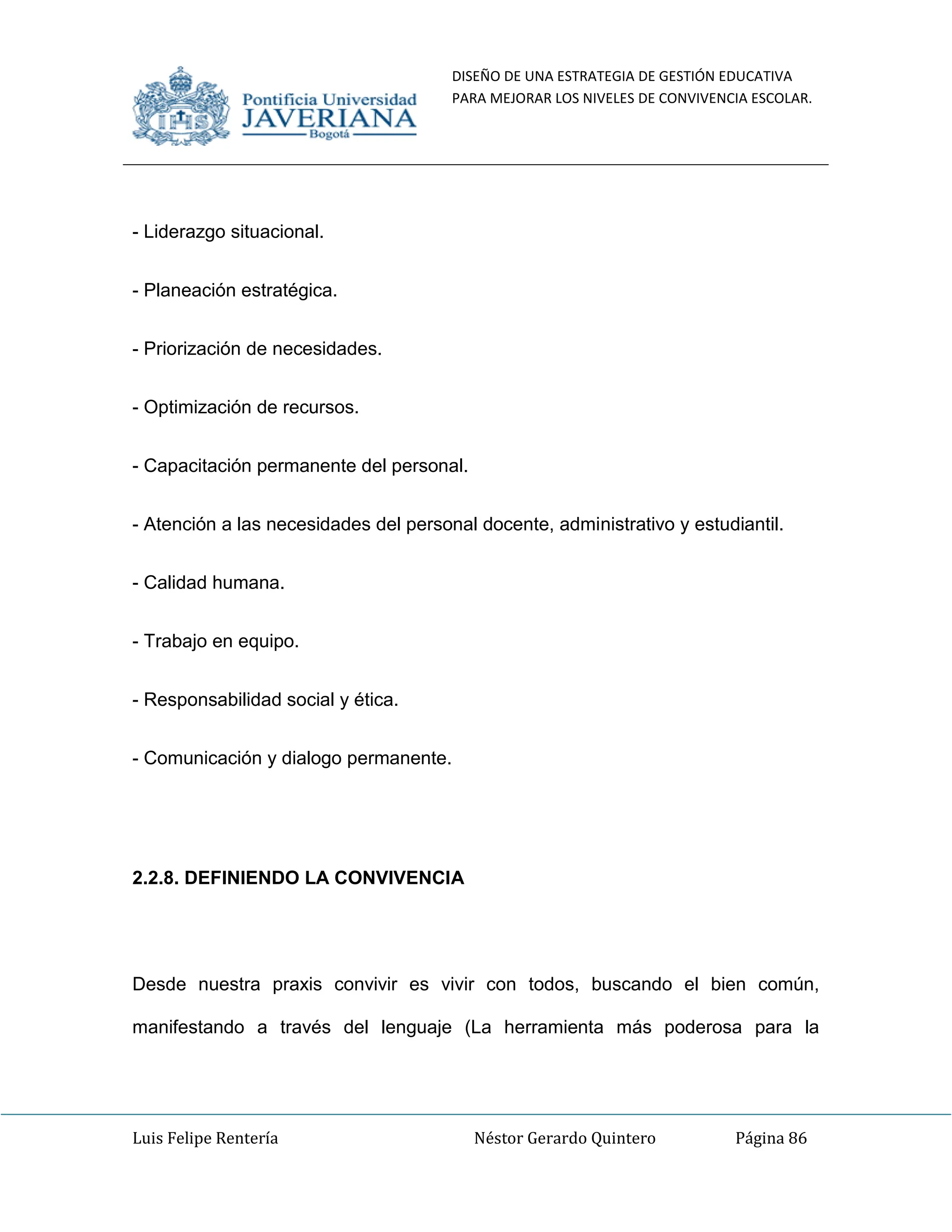DISEÑO DE UNA ESTRATEGIA DE GESTIÓN EDUCATIVA
PARA MEJORAR LOS NIVELES DE CONVIVENCIA ESCOLAR.
Luis Felipe Rentería Néstor Gerardo Quintero Página 86
- Liderazgo situacional.
- Planeación estratégica.
- Priorización de necesidades.
- Optimización de recursos.
- Capacitación permanente del personal.
- Atención a las necesidades del personal docente, administrativo y estudiantil.
- Calidad humana.
- Trabajo en equipo.
- Responsabilidad social y ética.
- Comunicación y dialogo permanente.
2.2.8. DEFINIENDO LA CONVIVENCIA
Desde nuestra praxis convivir es vivir con todos, buscando el bien común,
manifestando a través del lenguaje (La herramienta más poderosa para la
 