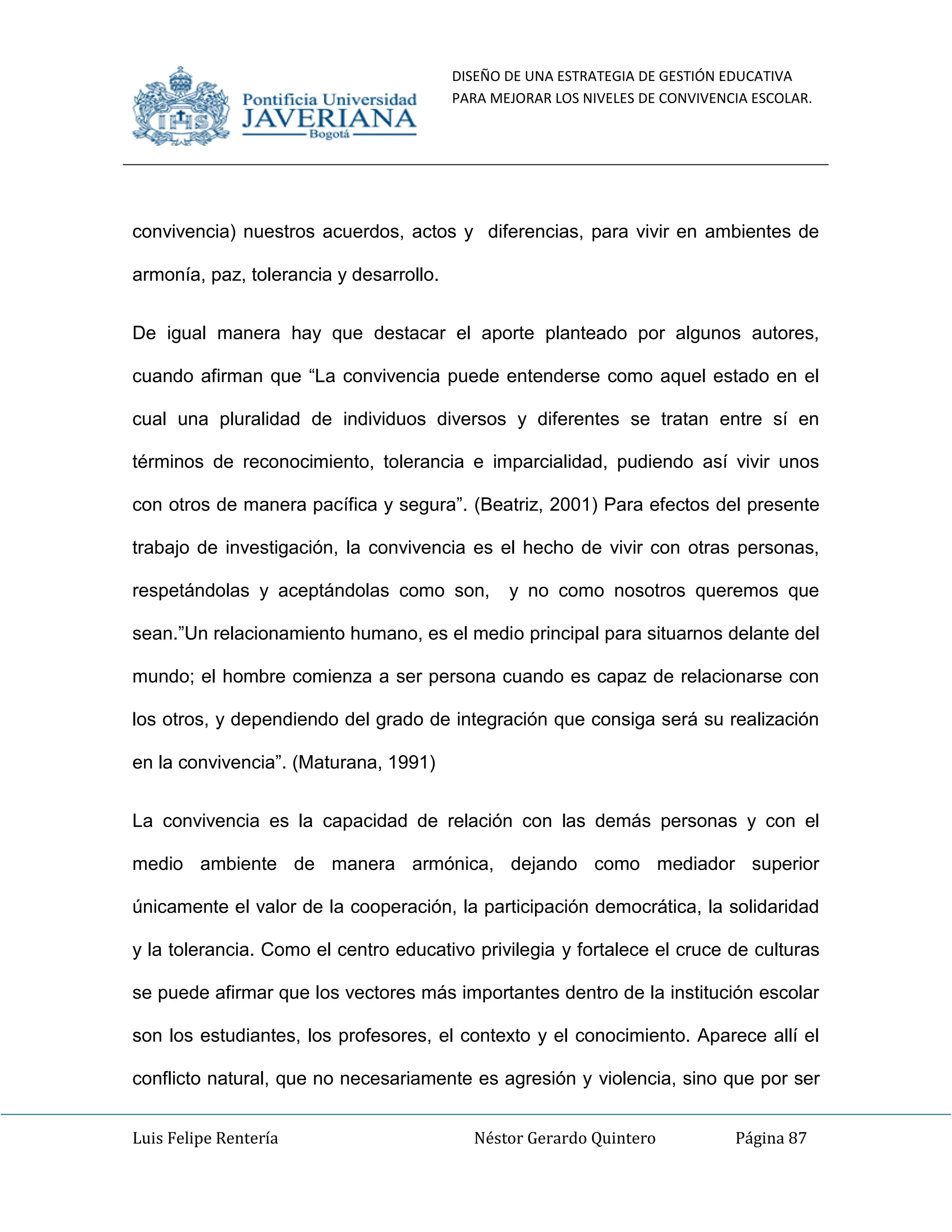 DISEÑO DE UNA ESTRATEGIA DE GESTIÓN EDUCATIVA
PARA MEJORAR LOS NIVELES DE CONVIVENCIA ESCOLAR.
Luis Felipe Rentería Néstor Gerardo Quintero Página 87
convivencia) nuestros acuerdos, actos y diferencias, para vivir en ambientes de
armonía, paz, tolerancia y desarrollo.
De igual manera hay que destacar el aporte planteado por algunos autores,
cuando afirman que “La convivencia puede entenderse como aquel estado en el
cual una pluralidad de individuos diversos y diferentes se tratan entre sí en
términos de reconocimiento, tolerancia e imparcialidad, pudiendo así vivir unos
con otros de manera pacífica y segura”. (Beatriz, 2001) Para efectos del presente
trabajo de investigación, la convivencia es el hecho de vivir con otras personas,
respetándolas y aceptándolas como son, y no como nosotros queremos que
sean.”Un relacionamiento humano, es el medio principal para situarnos delante del
mundo; el hombre comienza a ser persona cuando es capaz de relacionarse con
los otros, y dependiendo del grado de integración que consiga será su realización
en la convivencia”. (Maturana, 1991)
La convivencia es la capacidad de relación con las demás personas y con el
medio ambiente de manera armónica, dejando como mediador superior
únicamente el valor de la cooperación, la participación democrática, la solidaridad
y la tolerancia. Como el centro educativo privilegia y fortalece el cruce de culturas
se puede afirmar que los vectores más importantes dentro de la institución escolar
son los estudiantes, los profesores, el contexto y el conocimiento. Aparece allí el
conflicto natural, que no necesariamente es agresión y violencia, sino que por ser
 