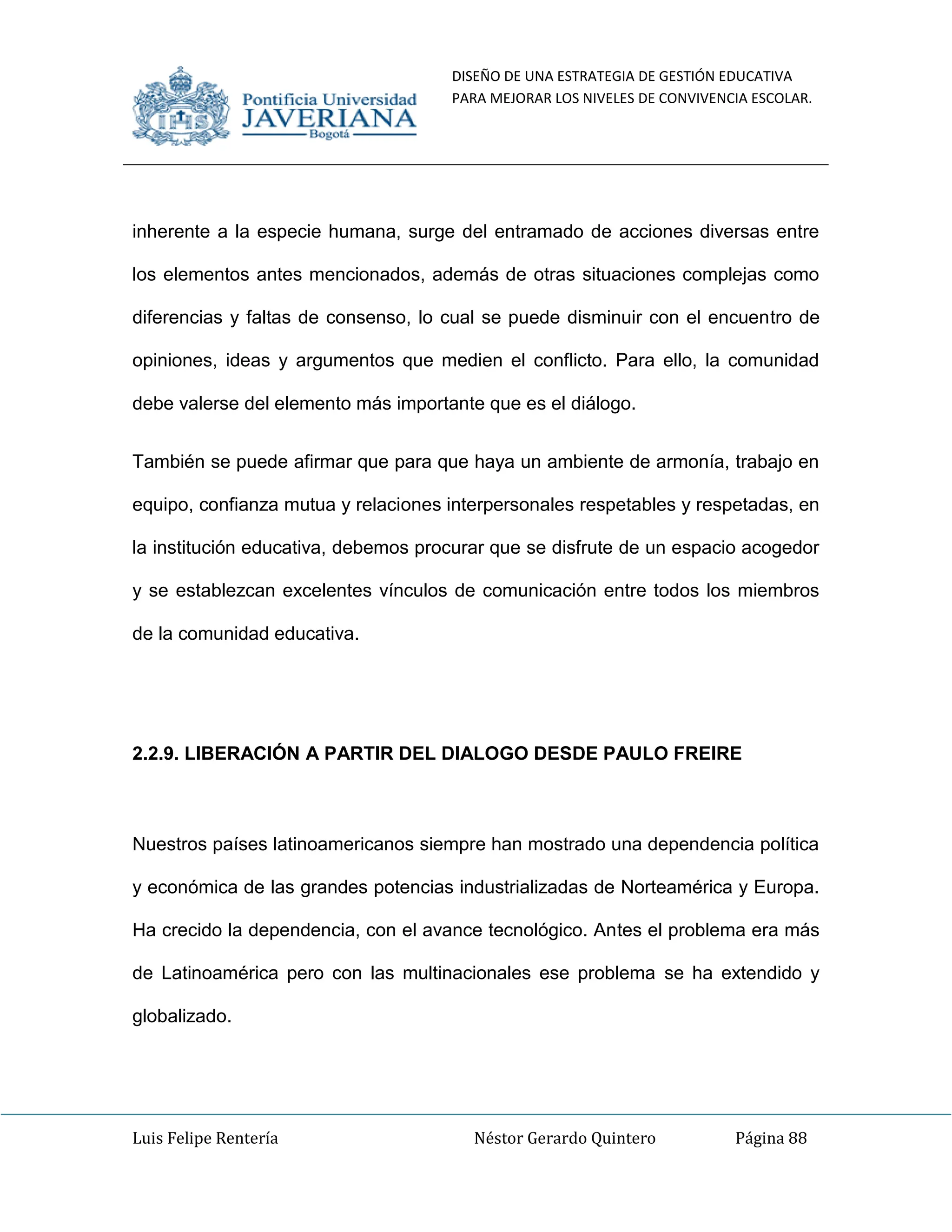 DISEÑO DE UNA ESTRATEGIA DE GESTIÓN EDUCATIVA
PARA MEJORAR LOS NIVELES DE CONVIVENCIA ESCOLAR.
Luis Felipe Rentería Néstor Gerardo Quintero Página 88
inherente a la especie humana, surge del entramado de acciones diversas entre
los elementos antes mencionados, además de otras situaciones complejas como
diferencias y faltas de consenso, lo cual se puede disminuir con el encuentro de
opiniones, ideas y argumentos que medien el conflicto. Para ello, la comunidad
debe valerse del elemento más importante que es el diálogo.
También se puede afirmar que para que haya un ambiente de armonía, trabajo en
equipo, confianza mutua y relaciones interpersonales respetables y respetadas, en
la institución educativa, debemos procurar que se disfrute de un espacio acogedor
y se establezcan excelentes vínculos de comunicación entre todos los miembros
de la comunidad educativa.
2.2.9. LIBERACIÓN A PARTIR DEL DIALOGO DESDE PAULO FREIRE
Nuestros países latinoamericanos siempre han mostrado una dependencia política
y económica de las grandes potencias industrializadas de Norteamérica y Europa.
Ha crecido la dependencia, con el avance tecnológico. Antes el problema era más
de Latinoamérica pero con las multinacionales ese problema se ha extendido y
globalizado.
 