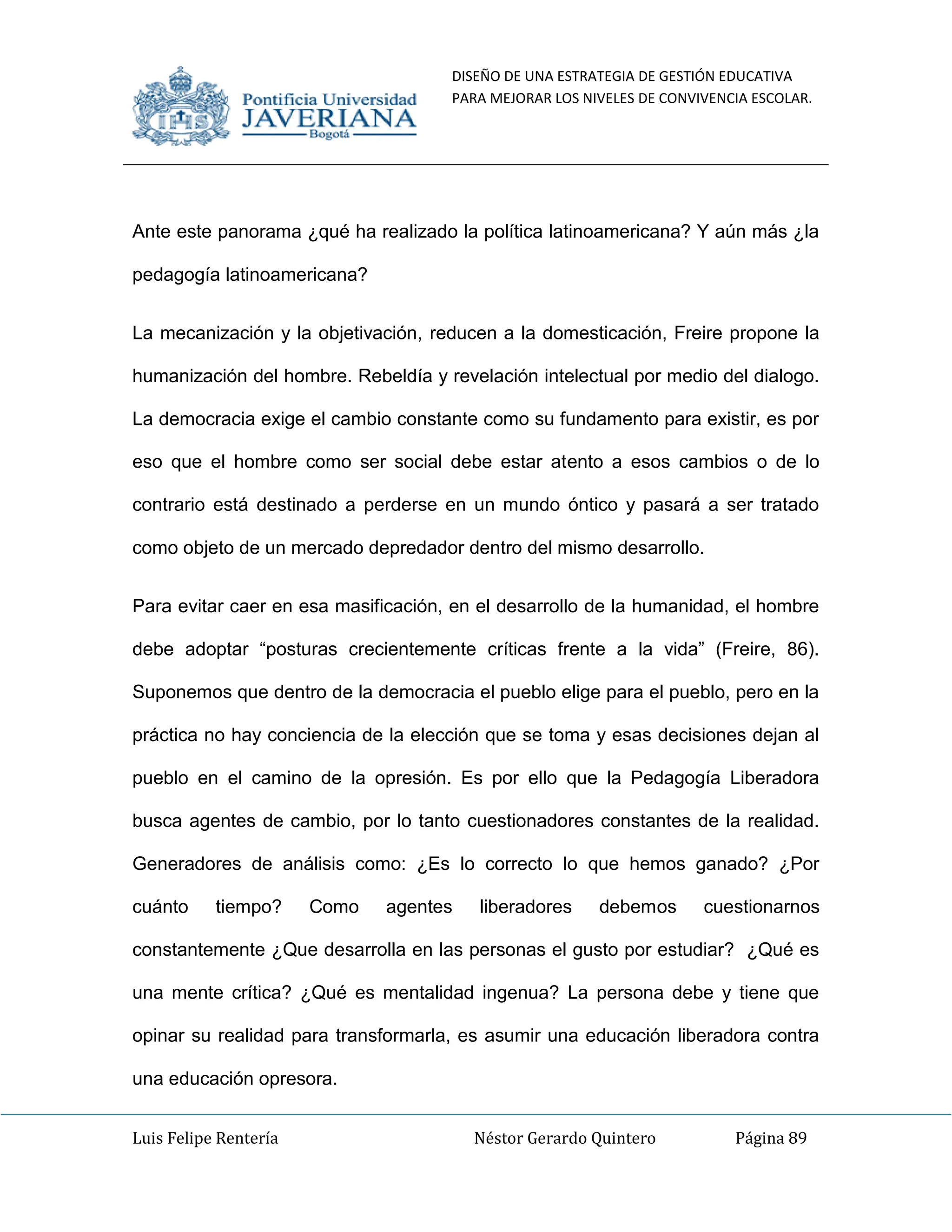 DISEÑO DE UNA ESTRATEGIA DE GESTIÓN EDUCATIVA
PARA MEJORAR LOS NIVELES DE CONVIVENCIA ESCOLAR.
Luis Felipe Rentería Néstor Gerardo Quintero Página 89
Ante este panorama ¿qué ha realizado la política latinoamericana? Y aún más ¿la
pedagogía latinoamericana?
La mecanización y la objetivación, reducen a la domesticación, Freire propone la
humanización del hombre. Rebeldía y revelación intelectual por medio del dialogo.
La democracia exige el cambio constante como su fundamento para existir, es por
eso que el hombre como ser social debe estar atento a esos cambios o de lo
contrario está destinado a perderse en un mundo óntico y pasará a ser tratado
como objeto de un mercado depredador dentro del mismo desarrollo.
Para evitar caer en esa masificación, en el desarrollo de la humanidad, el hombre
debe adoptar “posturas crecientemente críticas frente a la vida” (Freire, 86).
Suponemos que dentro de la democracia el pueblo elige para el pueblo, pero en la
práctica no hay conciencia de la elección que se toma y esas decisiones dejan al
pueblo en el camino de la opresión. Es por ello que la Pedagogía Liberadora
busca agentes de cambio, por lo tanto cuestionadores constantes de la realidad.
Generadores de análisis como: ¿Es lo correcto lo que hemos ganado? ¿Por
cuánto tiempo? Como agentes liberadores debemos cuestionarnos
constantemente ¿Que desarrolla en las personas el gusto por estudiar? ¿Qué es
una mente crítica? ¿Qué es mentalidad ingenua? La persona debe y tiene que
opinar su realidad para transformarla, es asumir una educación liberadora contra
una educación opresora.
 