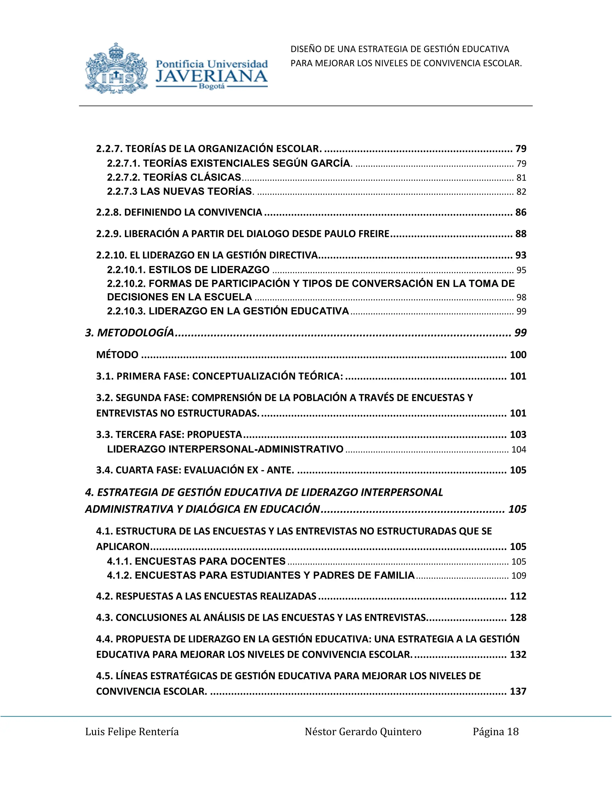 DISEÑO DE UNA ESTRATEGIA DE GESTIÓN EDUCATIVA
PARA MEJORAR LOS NIVELES DE CONVIVENCIA ESCOLAR.
Luis Felipe Rentería Néstor Gerardo Quintero Página 18
2.2.7. TEORÍAS DE LA ORGANIZACIÓN ESCOLAR. ............................................................... 79
2.2.7.1. TEORÍAS EXISTENCIALES SEGÚN GARCÍA. ............................................................... 79
2.2.7.2. TEORÍAS CLÁSICAS............................................................................................................ 81
2.2.7.3 LAS NUEVAS TEORÍAS. ...................................................................................................... 82
2.2.8. DEFINIENDO LA CONVIVENCIA ................................................................................... 86
2.2.9. LIBERACIÓN A PARTIR DEL DIALOGO DESDE PAULO FREIRE......................................... 88
2.2.10. EL LIDERAZGO EN LA GESTIÓN DIRECTIVA................................................................. 93
2.2.10.1. ESTILOS DE LIDERAZGO ................................................................................................ 95
2.2.10.2. FORMAS DE PARTICIPACIÓN Y TIPOS DE CONVERSACIÓN EN LA TOMA DE
DECISIONES EN LA ESCUELA ....................................................................................................... 98
2.2.10.3. LIDERAZGO EN LA GESTIÓN EDUCATIVA................................................................. 99
3. METODOLOGÍA........................................................................................................ 99
MÉTODO .......................................................................................................................... 100
3.1. PRIMERA FASE: CONCEPTUALIZACIÓN TEÓRICA: ...................................................... 101
3.2. SEGUNDA FASE: COMPRENSIÓN DE LA POBLACIÓN A TRAVÉS DE ENCUESTAS Y
ENTREVISTAS NO ESTRUCTURADAS................................................................................... 101
3.3. TERCERA FASE: PROPUESTA........................................................................................ 103
LIDERAZGO INTERPERSONAL-ADMINISTRATIVO ................................................................. 104
3.4. CUARTA FASE: EVALUACIÓN EX - ANTE. ...................................................................... 105
4. ESTRATEGIA DE GESTIÓN EDUCATIVA DE LIDERAZGO INTERPERSONAL
ADMINISTRATIVA Y DIALÓGICA EN EDUCACIÓN......................................................... 105
4.1. ESTRUCTURA DE LAS ENCUESTAS Y LAS ENTREVISTAS NO ESTRUCTURADAS QUE SE
APLICARON....................................................................................................................... 105
4.1.1. ENCUESTAS PARA DOCENTES ........................................................................................ 105
4.1.2. ENCUESTAS PARA ESTUDIANTES Y PADRES DE FAMILIA..................................... 109
4.2. RESPUESTAS A LAS ENCUESTAS REALIZADAS............................................................... 112
4.3. CONCLUSIONES AL ANÁLISIS DE LAS ENCUESTAS Y LAS ENTREVISTAS........................... 128
4.4. PROPUESTA DE LIDERAZGO EN LA GESTIÓN EDUCATIVA: UNA ESTRATEGIA A LA GESTIÓN
EDUCATIVA PARA MEJORAR LOS NIVELES DE CONVIVENCIA ESCOLAR................................ 132
4.5. LÍNEAS ESTRATÉGICAS DE GESTIÓN EDUCATIVA PARA MEJORAR LOS NIVELES DE
CONVIVENCIA ESCOLAR. ................................................................................................... 137
 