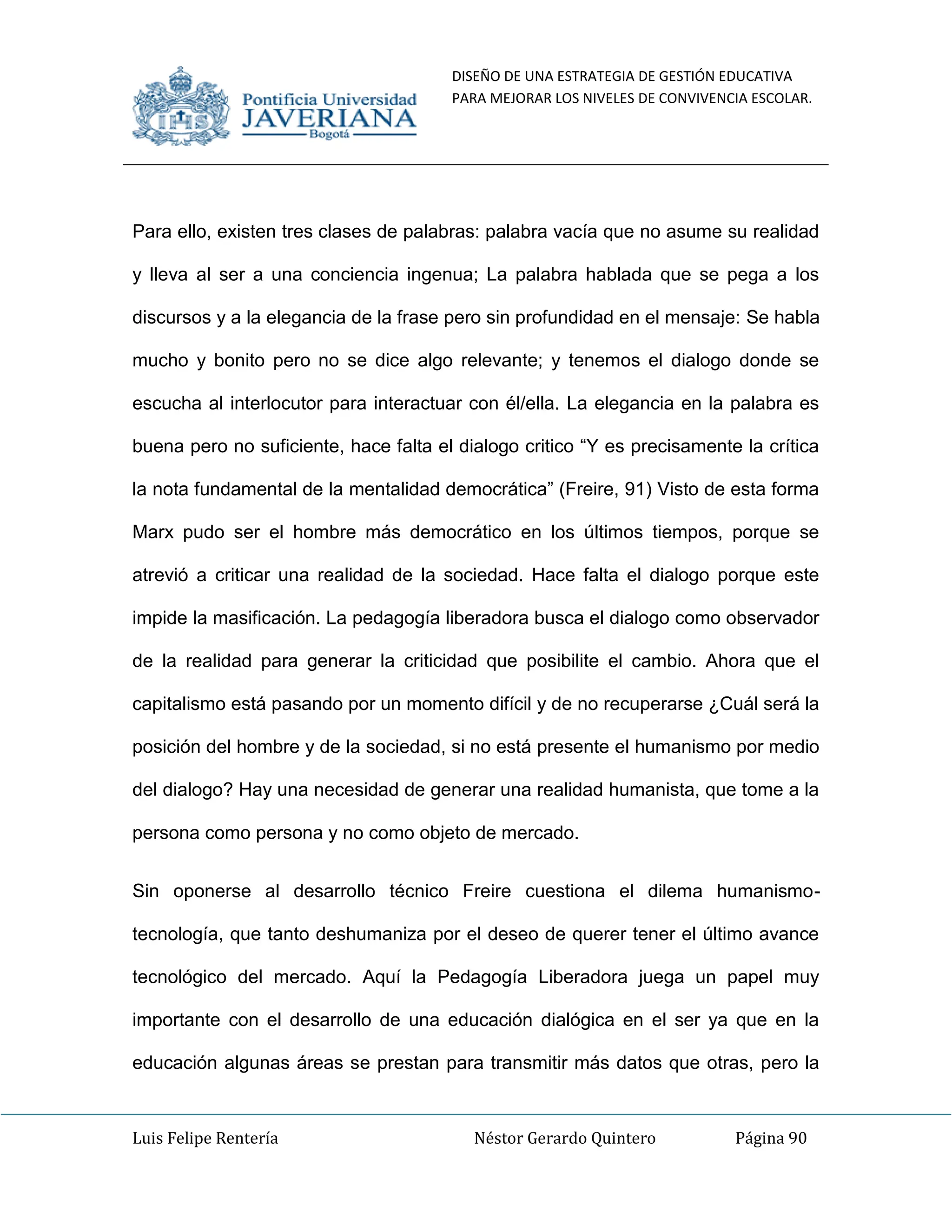 DISEÑO DE UNA ESTRATEGIA DE GESTIÓN EDUCATIVA
PARA MEJORAR LOS NIVELES DE CONVIVENCIA ESCOLAR.
Luis Felipe Rentería Néstor Gerardo Quintero Página 90
Para ello, existen tres clases de palabras: palabra vacía que no asume su realidad
y lleva al ser a una conciencia ingenua; La palabra hablada que se pega a los
discursos y a la elegancia de la frase pero sin profundidad en el mensaje: Se habla
mucho y bonito pero no se dice algo relevante; y tenemos el dialogo donde se
escucha al interlocutor para interactuar con él/ella. La elegancia en la palabra es
buena pero no suficiente, hace falta el dialogo critico “Y es precisamente la crítica
la nota fundamental de la mentalidad democrática” (Freire, 91) Visto de esta forma
Marx pudo ser el hombre más democrático en los últimos tiempos, porque se
atrevió a criticar una realidad de la sociedad. Hace falta el dialogo porque este
impide la masificación. La pedagogía liberadora busca el dialogo como observador
de la realidad para generar la criticidad que posibilite el cambio. Ahora que el
capitalismo está pasando por un momento difícil y de no recuperarse ¿Cuál será la
posición del hombre y de la sociedad, si no está presente el humanismo por medio
del dialogo? Hay una necesidad de generar una realidad humanista, que tome a la
persona como persona y no como objeto de mercado.
Sin oponerse al desarrollo técnico Freire cuestiona el dilema humanismo-
tecnología, que tanto deshumaniza por el deseo de querer tener el último avance
tecnológico del mercado. Aquí la Pedagogía Liberadora juega un papel muy
importante con el desarrollo de una educación dialógica en el ser ya que en la
educación algunas áreas se prestan para transmitir más datos que otras, pero la
 