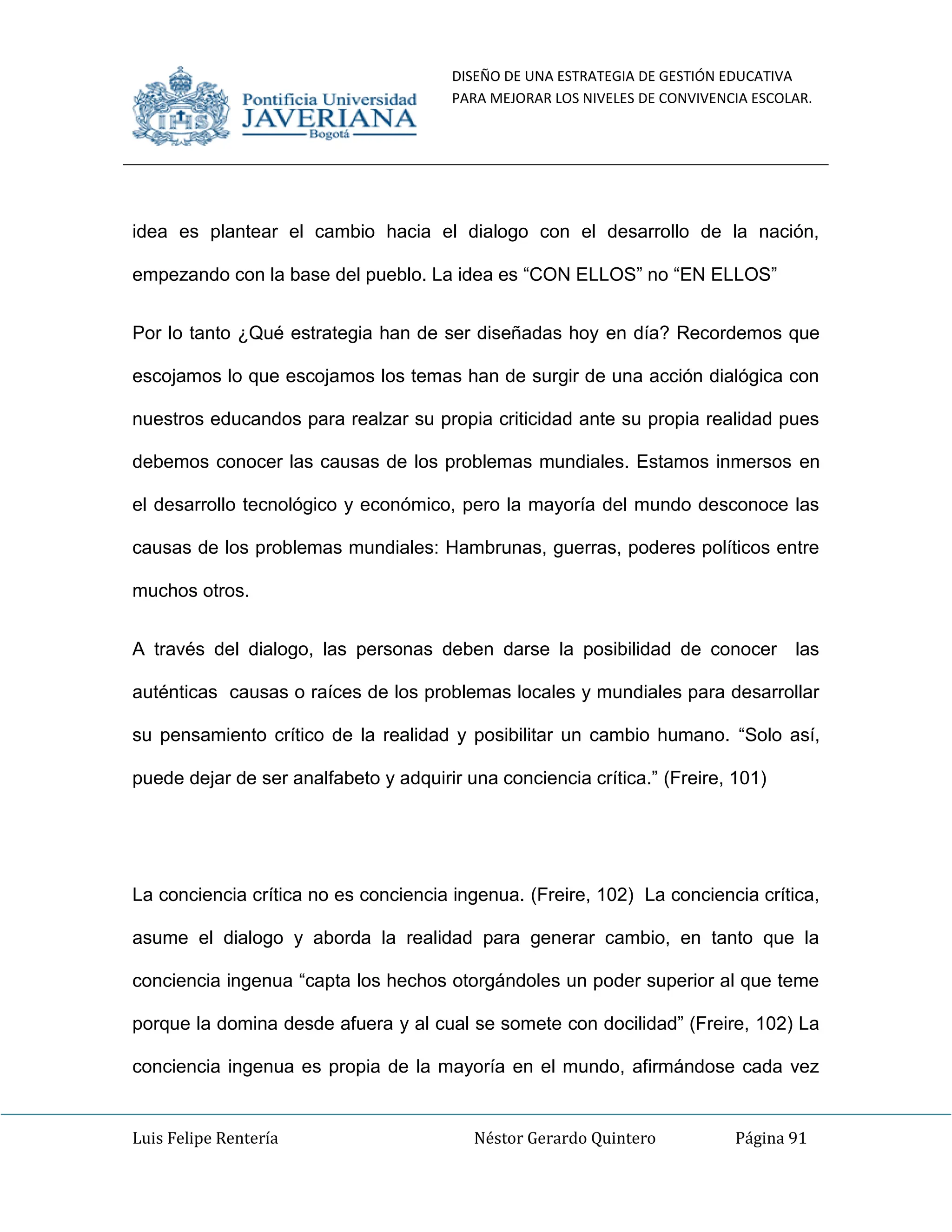 DISEÑO DE UNA ESTRATEGIA DE GESTIÓN EDUCATIVA
PARA MEJORAR LOS NIVELES DE CONVIVENCIA ESCOLAR.
Luis Felipe Rentería Néstor Gerardo Quintero Página 91
idea es plantear el cambio hacia el dialogo con el desarrollo de la nación,
empezando con la base del pueblo. La idea es “CON ELLOS” no “EN ELLOS”
Por lo tanto ¿Qué estrategia han de ser diseñadas hoy en día? Recordemos que
escojamos lo que escojamos los temas han de surgir de una acción dialógica con
nuestros educandos para realzar su propia criticidad ante su propia realidad pues
debemos conocer las causas de los problemas mundiales. Estamos inmersos en
el desarrollo tecnológico y económico, pero la mayoría del mundo desconoce las
causas de los problemas mundiales: Hambrunas, guerras, poderes políticos entre
muchos otros.
A través del dialogo, las personas deben darse la posibilidad de conocer las
auténticas causas o raíces de los problemas locales y mundiales para desarrollar
su pensamiento crítico de la realidad y posibilitar un cambio humano. “Solo así,
puede dejar de ser analfabeto y adquirir una conciencia crítica.” (Freire, 101)
La conciencia crítica no es conciencia ingenua. (Freire, 102) La conciencia crítica,
asume el dialogo y aborda la realidad para generar cambio, en tanto que la
conciencia ingenua “capta los hechos otorgándoles un poder superior al que teme
porque la domina desde afuera y al cual se somete con docilidad” (Freire, 102) La
conciencia ingenua es propia de la mayoría en el mundo, afirmándose cada vez
 