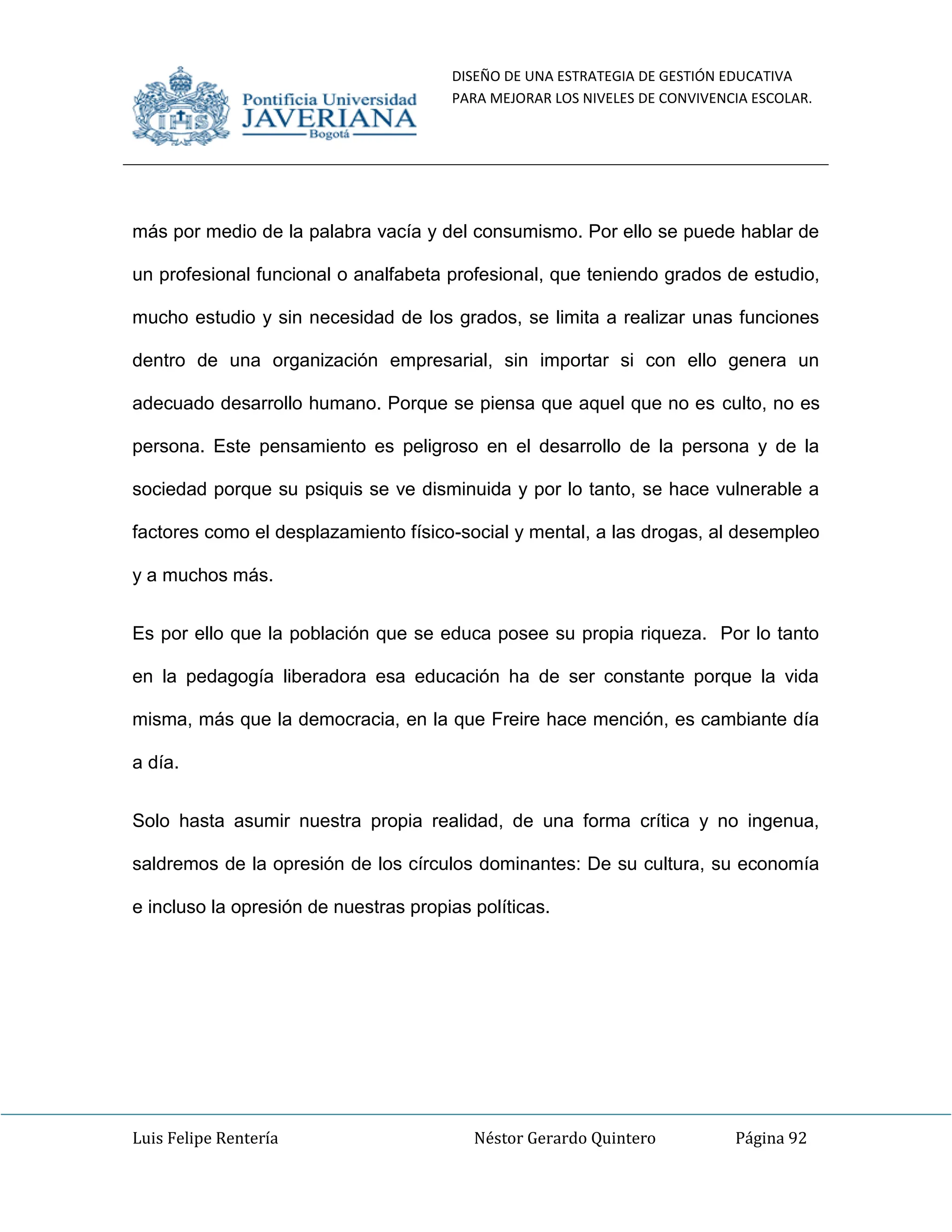DISEÑO DE UNA ESTRATEGIA DE GESTIÓN EDUCATIVA
PARA MEJORAR LOS NIVELES DE CONVIVENCIA ESCOLAR.
Luis Felipe Rentería Néstor Gerardo Quintero Página 92
más por medio de la palabra vacía y del consumismo. Por ello se puede hablar de
un profesional funcional o analfabeta profesional, que teniendo grados de estudio,
mucho estudio y sin necesidad de los grados, se limita a realizar unas funciones
dentro de una organización empresarial, sin importar si con ello genera un
adecuado desarrollo humano. Porque se piensa que aquel que no es culto, no es
persona. Este pensamiento es peligroso en el desarrollo de la persona y de la
sociedad porque su psiquis se ve disminuida y por lo tanto, se hace vulnerable a
factores como el desplazamiento físico-social y mental, a las drogas, al desempleo
y a muchos más.
Es por ello que la población que se educa posee su propia riqueza. Por lo tanto
en la pedagogía liberadora esa educación ha de ser constante porque la vida
misma, más que la democracia, en la que Freire hace mención, es cambiante día
a día.
Solo hasta asumir nuestra propia realidad, de una forma crítica y no ingenua,
saldremos de la opresión de los círculos dominantes: De su cultura, su economía
e incluso la opresión de nuestras propias políticas.
 