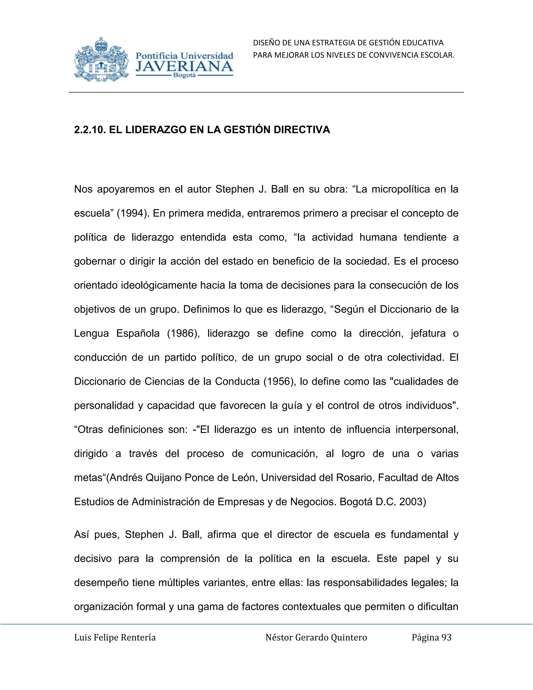 DISEÑO DE UNA ESTRATEGIA DE GESTIÓN EDUCATIVA
PARA MEJORAR LOS NIVELES DE CONVIVENCIA ESCOLAR.
Luis Felipe Rentería Néstor Gerardo Quintero Página 93
2.2.10. EL LIDERAZGO EN LA GESTIÓN DIRECTIVA
Nos apoyaremos en el autor Stephen J. Ball en su obra: “La micropolítica en la
escuela” (1994). En primera medida, entraremos primero a precisar el concepto de
política de liderazgo entendida esta como, “la actividad humana tendiente a
gobernar o dirigir la acción del estado en beneficio de la sociedad. Es el proceso
orientado ideológicamente hacia la toma de decisiones para la consecución de los
objetivos de un grupo. Definimos lo que es liderazgo, “Según el Diccionario de la
Lengua Española (1986), liderazgo se define como la dirección, jefatura o
conducción de un partido político, de un grupo social o de otra colectividad. El
Diccionario de Ciencias de la Conducta (1956), lo define como las "cualidades de
personalidad y capacidad que favorecen la guía y el control de otros individuos".
“Otras definiciones son: -"El liderazgo es un intento de influencia interpersonal,
dirigido a través del proceso de comunicación, al logro de una o varias
metas“(Andrés Quijano Ponce de León, Universidad del Rosario, Facultad de Altos
Estudios de Administración de Empresas y de Negocios. Bogotá D.C. 2003)
Así pues, Stephen J. Ball, afirma que el director de escuela es fundamental y
decisivo para la comprensión de la política en la escuela. Este papel y su
desempeño tiene múltiples variantes, entre ellas: las responsabilidades legales; la
organización formal y una gama de factores contextuales que permiten o dificultan
 