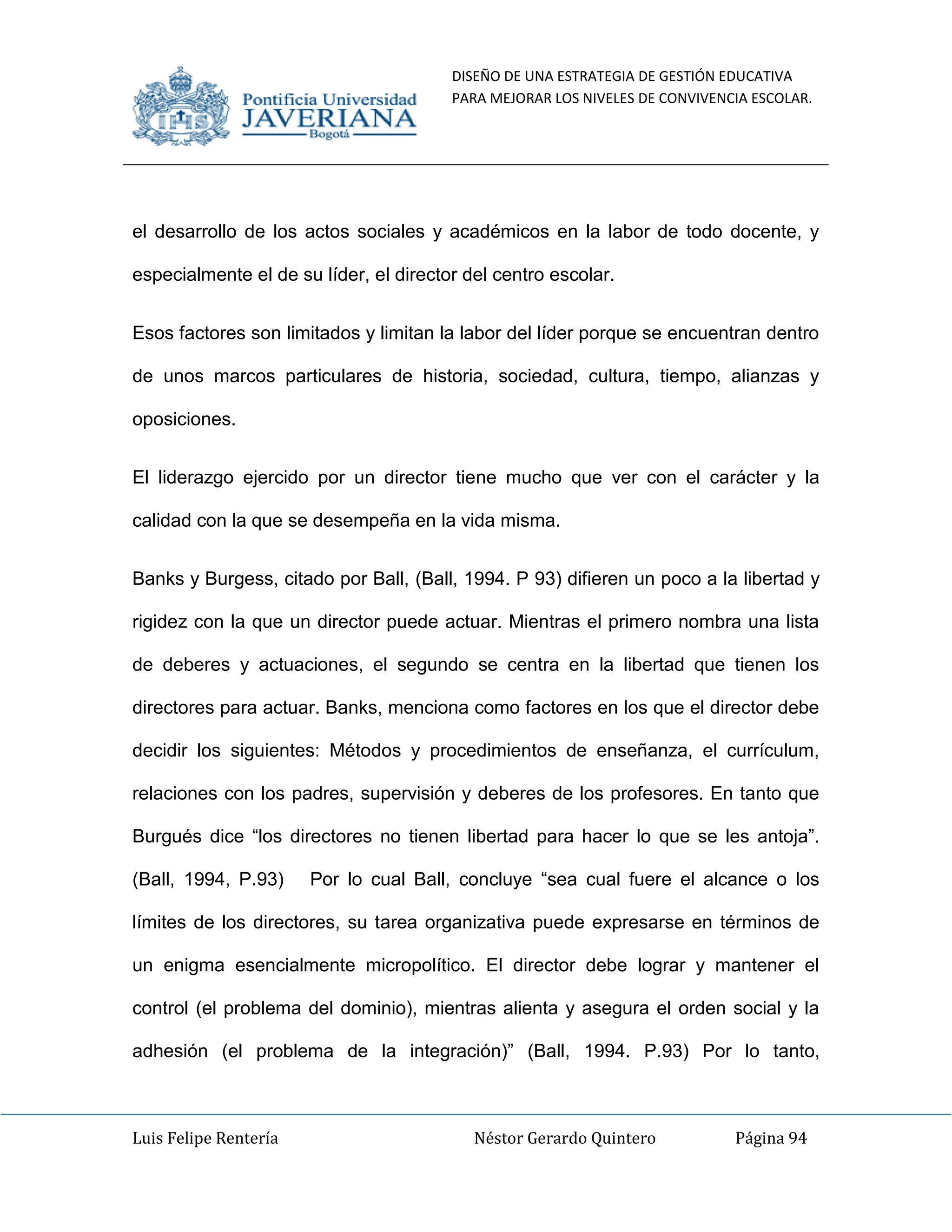DISEÑO DE UNA ESTRATEGIA DE GESTIÓN EDUCATIVA
PARA MEJORAR LOS NIVELES DE CONVIVENCIA ESCOLAR.
Luis Felipe Rentería Néstor Gerardo Quintero Página 94
el desarrollo de los actos sociales y académicos en la labor de todo docente, y
especialmente el de su líder, el director del centro escolar.
Esos factores son limitados y limitan la labor del líder porque se encuentran dentro
de unos marcos particulares de historia, sociedad, cultura, tiempo, alianzas y
oposiciones.
El liderazgo ejercido por un director tiene mucho que ver con el carácter y la
calidad con la que se desempeña en la vida misma.
Banks y Burgess, citado por Ball, (Ball, 1994. P 93) difieren un poco a la libertad y
rigidez con la que un director puede actuar. Mientras el primero nombra una lista
de deberes y actuaciones, el segundo se centra en la libertad que tienen los
directores para actuar. Banks, menciona como factores en los que el director debe
decidir los siguientes: Métodos y procedimientos de enseñanza, el currículum,
relaciones con los padres, supervisión y deberes de los profesores. En tanto que
Burgués dice “los directores no tienen libertad para hacer lo que se les antoja”.
(Ball, 1994, P.93) Por lo cual Ball, concluye “sea cual fuere el alcance o los
límites de los directores, su tarea organizativa puede expresarse en términos de
un enigma esencialmente micropolítico. El director debe lograr y mantener el
control (el problema del dominio), mientras alienta y asegura el orden social y la
adhesión (el problema de la integración)” (Ball, 1994. P.93) Por lo tanto,
 