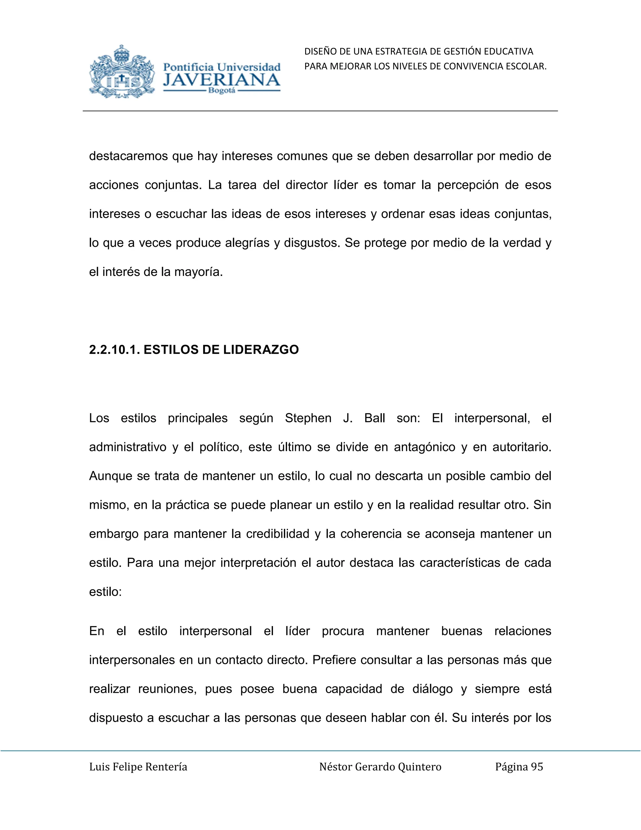 DISEÑO DE UNA ESTRATEGIA DE GESTIÓN EDUCATIVA
PARA MEJORAR LOS NIVELES DE CONVIVENCIA ESCOLAR.
Luis Felipe Rentería Néstor Gerardo Quintero Página 95
destacaremos que hay intereses comunes que se deben desarrollar por medio de
acciones conjuntas. La tarea del director líder es tomar la percepción de esos
intereses o escuchar las ideas de esos intereses y ordenar esas ideas conjuntas,
lo que a veces produce alegrías y disgustos. Se protege por medio de la verdad y
el interés de la mayoría.
2.2.10.1. ESTILOS DE LIDERAZGO
Los estilos principales según Stephen J. Ball son: El interpersonal, el
administrativo y el político, este último se divide en antagónico y en autoritario.
Aunque se trata de mantener un estilo, lo cual no descarta un posible cambio del
mismo, en la práctica se puede planear un estilo y en la realidad resultar otro. Sin
embargo para mantener la credibilidad y la coherencia se aconseja mantener un
estilo. Para una mejor interpretación el autor destaca las características de cada
estilo:
En el estilo interpersonal el líder procura mantener buenas relaciones
interpersonales en un contacto directo. Prefiere consultar a las personas más que
realizar reuniones, pues posee buena capacidad de diálogo y siempre está
dispuesto a escuchar a las personas que deseen hablar con él. Su interés por los
 