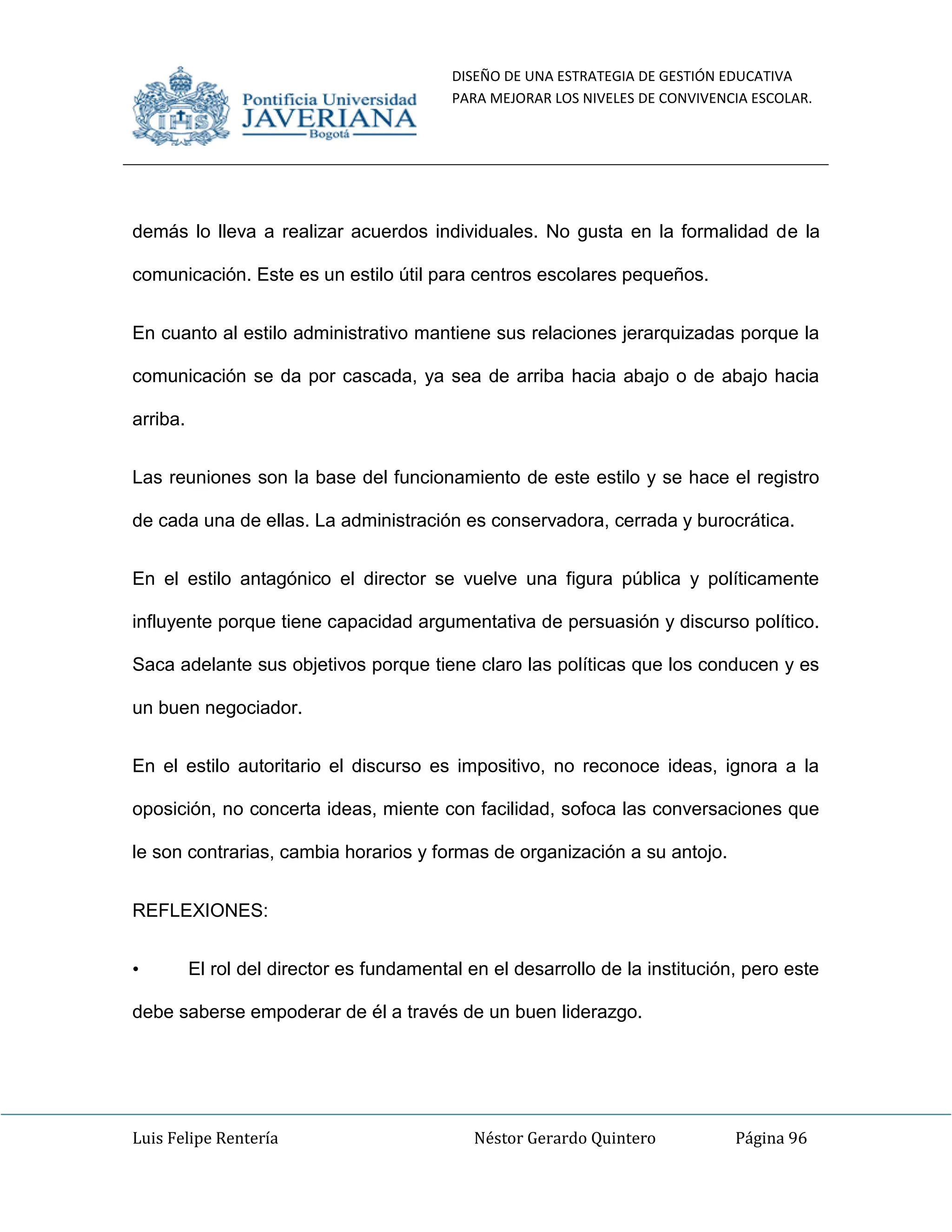 DISEÑO DE UNA ESTRATEGIA DE GESTIÓN EDUCATIVA
PARA MEJORAR LOS NIVELES DE CONVIVENCIA ESCOLAR.
Luis Felipe Rentería Néstor Gerardo Quintero Página 96
demás lo lleva a realizar acuerdos individuales. No gusta en la formalidad de la
comunicación. Este es un estilo útil para centros escolares pequeños.
En cuanto al estilo administrativo mantiene sus relaciones jerarquizadas porque la
comunicación se da por cascada, ya sea de arriba hacia abajo o de abajo hacia
arriba.
Las reuniones son la base del funcionamiento de este estilo y se hace el registro
de cada una de ellas. La administración es conservadora, cerrada y burocrática.
En el estilo antagónico el director se vuelve una figura pública y políticamente
influyente porque tiene capacidad argumentativa de persuasión y discurso político.
Saca adelante sus objetivos porque tiene claro las políticas que los conducen y es
un buen negociador.
En el estilo autoritario el discurso es impositivo, no reconoce ideas, ignora a la
oposición, no concerta ideas, miente con facilidad, sofoca las conversaciones que
le son contrarias, cambia horarios y formas de organización a su antojo.
REFLEXIONES:
• El rol del director es fundamental en el desarrollo de la institución, pero este
debe saberse empoderar de él a través de un buen liderazgo.
 