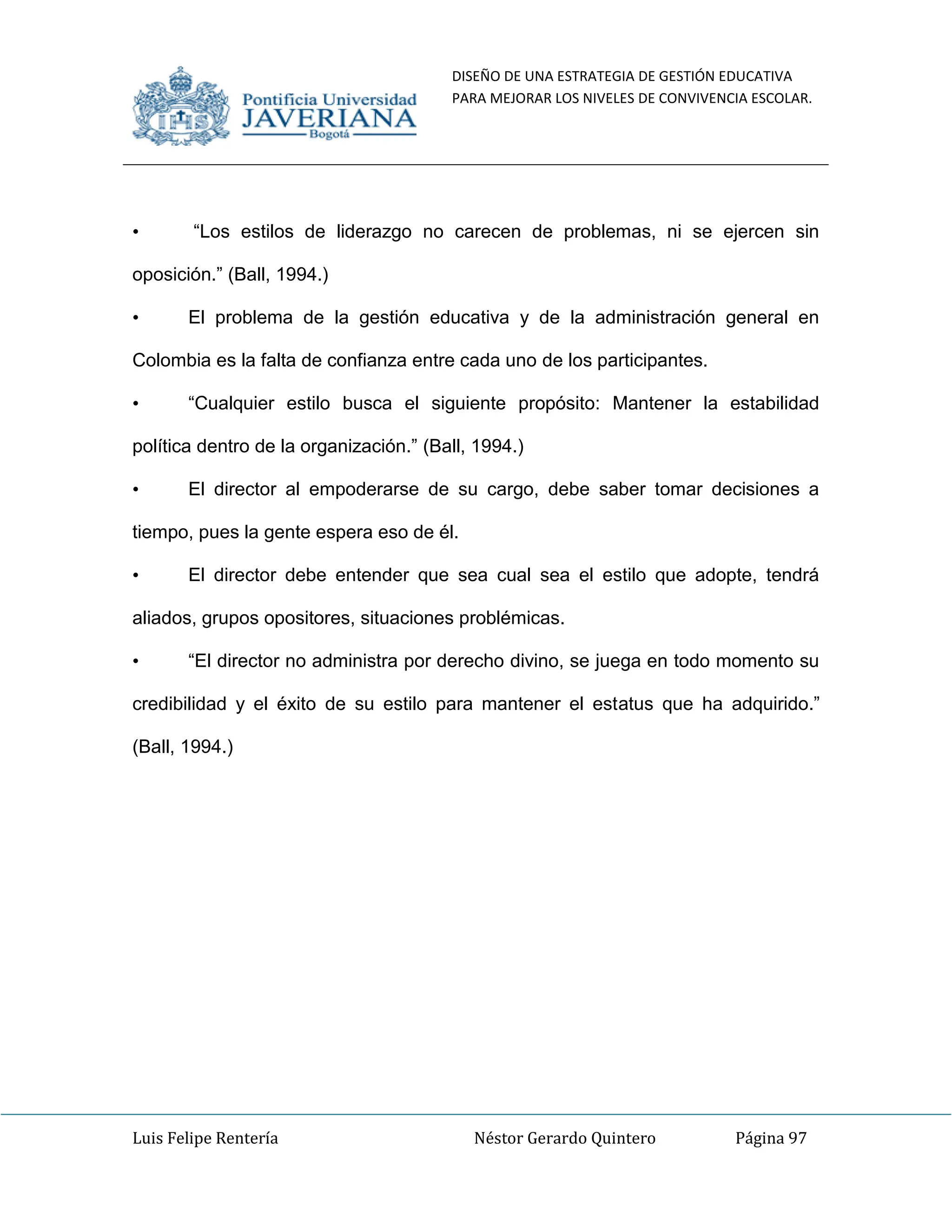 DISEÑO DE UNA ESTRATEGIA DE GESTIÓN EDUCATIVA
PARA MEJORAR LOS NIVELES DE CONVIVENCIA ESCOLAR.
Luis Felipe Rentería Néstor Gerardo Quintero Página 97
• “Los estilos de liderazgo no carecen de problemas, ni se ejercen sin
oposición.” (Ball, 1994.)
• El problema de la gestión educativa y de la administración general en
Colombia es la falta de confianza entre cada uno de los participantes.
• “Cualquier estilo busca el siguiente propósito: Mantener la estabilidad
política dentro de la organización.” (Ball, 1994.)
• El director al empoderarse de su cargo, debe saber tomar decisiones a
tiempo, pues la gente espera eso de él.
• El director debe entender que sea cual sea el estilo que adopte, tendrá
aliados, grupos opositores, situaciones problémicas.
• “El director no administra por derecho divino, se juega en todo momento su
credibilidad y el éxito de su estilo para mantener el estatus que ha adquirido.”
(Ball, 1994.)
 