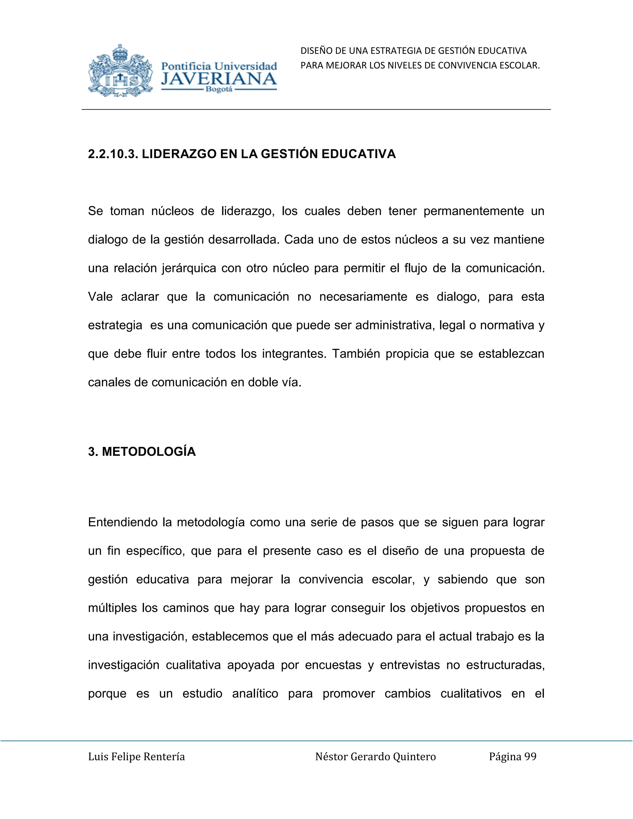 DISEÑO DE UNA ESTRATEGIA DE GESTIÓN EDUCATIVA
PARA MEJORAR LOS NIVELES DE CONVIVENCIA ESCOLAR.
Luis Felipe Rentería Néstor Gerardo Quintero Página 99
2.2.10.3. LIDERAZGO EN LA GESTIÓN EDUCATIVA
Se toman núcleos de liderazgo, los cuales deben tener permanentemente un
dialogo de la gestión desarrollada. Cada uno de estos núcleos a su vez mantiene
una relación jerárquica con otro núcleo para permitir el flujo de la comunicación.
Vale aclarar que la comunicación no necesariamente es dialogo, para esta
estrategia es una comunicación que puede ser administrativa, legal o normativa y
que debe fluir entre todos los integrantes. También propicia que se establezcan
canales de comunicación en doble vía.
3. METODOLOGÍA
Entendiendo la metodología como una serie de pasos que se siguen para lograr
un fin específico, que para el presente caso es el diseño de una propuesta de
gestión educativa para mejorar la convivencia escolar, y sabiendo que son
múltiples los caminos que hay para lograr conseguir los objetivos propuestos en
una investigación, establecemos que el más adecuado para el actual trabajo es la
investigación cualitativa apoyada por encuestas y entrevistas no estructuradas,
porque es un estudio analítico para promover cambios cualitativos en el
 