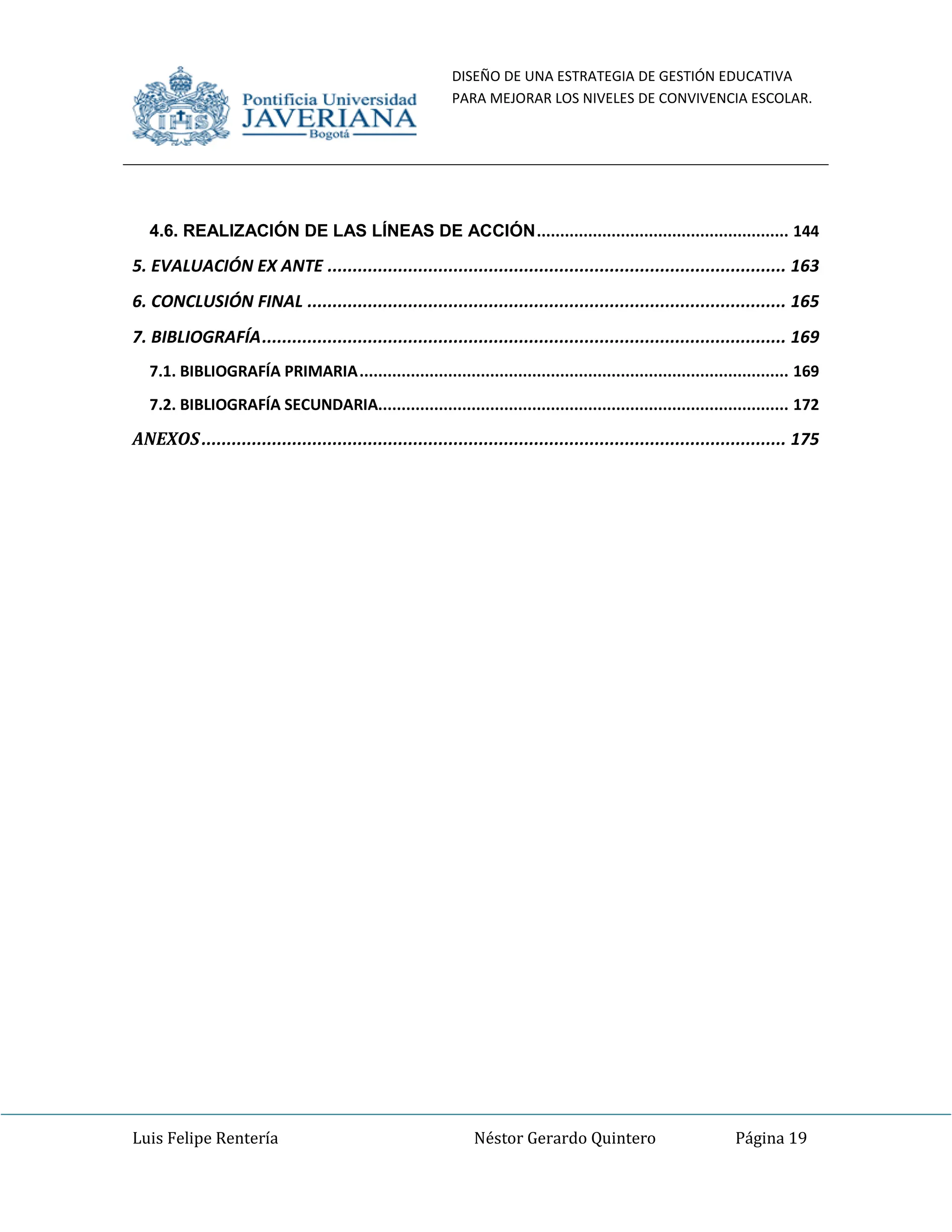 DISEÑO DE UNA ESTRATEGIA DE GESTIÓN EDUCATIVA
PARA MEJORAR LOS NIVELES DE CONVIVENCIA ESCOLAR.
Luis Felipe Rentería Néstor Gerardo Quintero Página 19
4.6. REALIZACIÓN DE LAS LÍNEAS DE ACCIÓN...................................................... 144
5. EVALUACIÓN EX ANTE ........................................................................................... 163
6. CONCLUSIÓN FINAL ............................................................................................... 165
7. BIBLIOGRAFÍA........................................................................................................ 169
7.1. BIBLIOGRAFÍA PRIMARIA............................................................................................ 169
7.2. BIBLIOGRAFÍA SECUNDARIA........................................................................................ 172
ANEXOS.................................................................................................................... 175
 