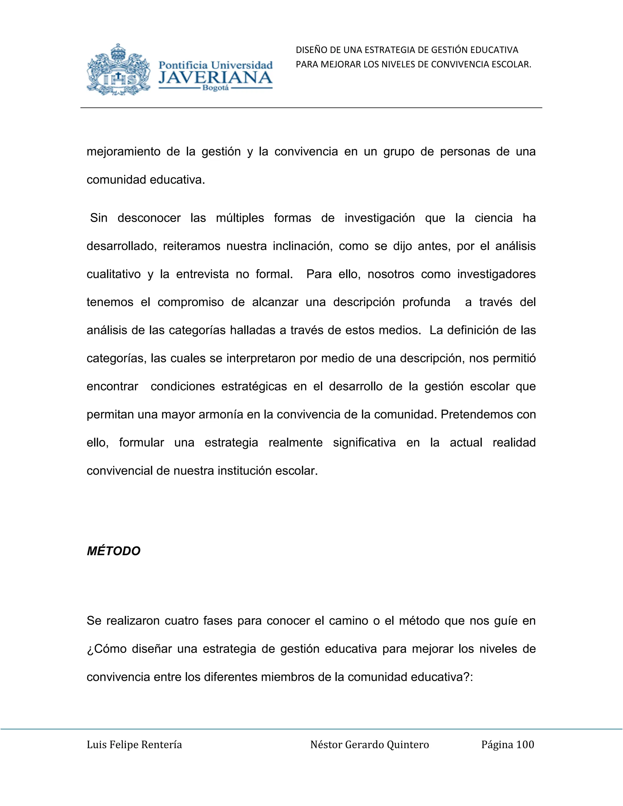 DISEÑO DE UNA ESTRATEGIA DE GESTIÓN EDUCATIVA
PARA MEJORAR LOS NIVELES DE CONVIVENCIA ESCOLAR.
Luis Felipe Rentería Néstor Gerardo Quintero Página 100
mejoramiento de la gestión y la convivencia en un grupo de personas de una
comunidad educativa.
Sin desconocer las múltiples formas de investigación que la ciencia ha
desarrollado, reiteramos nuestra inclinación, como se dijo antes, por el análisis
cualitativo y la entrevista no formal. Para ello, nosotros como investigadores
tenemos el compromiso de alcanzar una descripción profunda a través del
análisis de las categorías halladas a través de estos medios. La definición de las
categorías, las cuales se interpretaron por medio de una descripción, nos permitió
encontrar condiciones estratégicas en el desarrollo de la gestión escolar que
permitan una mayor armonía en la convivencia de la comunidad. Pretendemos con
ello, formular una estrategia realmente significativa en la actual realidad
convivencial de nuestra institución escolar.
MÉTODO
Se realizaron cuatro fases para conocer el camino o el método que nos guíe en
¿Cómo diseñar una estrategia de gestión educativa para mejorar los niveles de
convivencia entre los diferentes miembros de la comunidad educativa?:
 