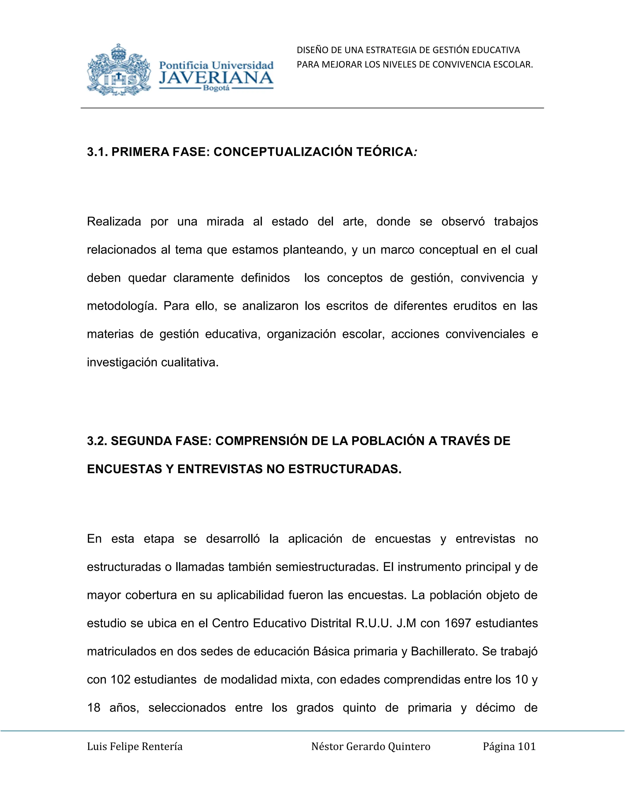 DISEÑO DE UNA ESTRATEGIA DE GESTIÓN EDUCATIVA
PARA MEJORAR LOS NIVELES DE CONVIVENCIA ESCOLAR.
Luis Felipe Rentería Néstor Gerardo Quintero Página 101
3.1. PRIMERA FASE: CONCEPTUALIZACIÓN TEÓRICA:
Realizada por una mirada al estado del arte, donde se observó trabajos
relacionados al tema que estamos planteando, y un marco conceptual en el cual
deben quedar claramente definidos los conceptos de gestión, convivencia y
metodología. Para ello, se analizaron los escritos de diferentes eruditos en las
materias de gestión educativa, organización escolar, acciones convivenciales e
investigación cualitativa.
3.2. SEGUNDA FASE: COMPRENSIÓN DE LA POBLACIÓN A TRAVÉS DE
ENCUESTAS Y ENTREVISTAS NO ESTRUCTURADAS.
En esta etapa se desarrolló la aplicación de encuestas y entrevistas no
estructuradas o llamadas también semiestructuradas. El instrumento principal y de
mayor cobertura en su aplicabilidad fueron las encuestas. La población objeto de
estudio se ubica en el Centro Educativo Distrital R.U.U. J.M con 1697 estudiantes
matriculados en dos sedes de educación Básica primaria y Bachillerato. Se trabajó
con 102 estudiantes de modalidad mixta, con edades comprendidas entre los 10 y
18 años, seleccionados entre los grados quinto de primaria y décimo de
 