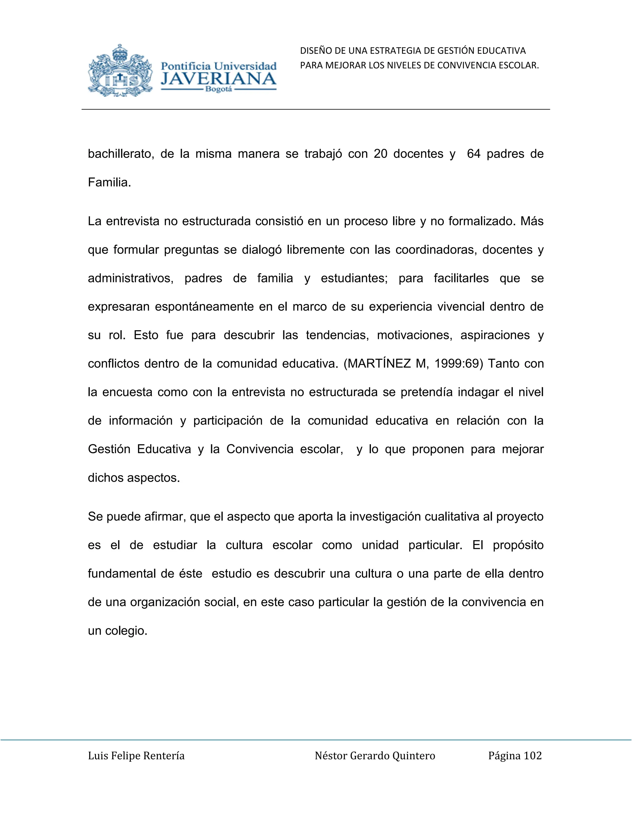 DISEÑO DE UNA ESTRATEGIA DE GESTIÓN EDUCATIVA
PARA MEJORAR LOS NIVELES DE CONVIVENCIA ESCOLAR.
Luis Felipe Rentería Néstor Gerardo Quintero Página 102
bachillerato, de la misma manera se trabajó con 20 docentes y 64 padres de
Familia.
La entrevista no estructurada consistió en un proceso libre y no formalizado. Más
que formular preguntas se dialogó libremente con las coordinadoras, docentes y
administrativos, padres de familia y estudiantes; para facilitarles que se
expresaran espontáneamente en el marco de su experiencia vivencial dentro de
su rol. Esto fue para descubrir las tendencias, motivaciones, aspiraciones y
conflictos dentro de la comunidad educativa. (MARTÍNEZ M, 1999:69) Tanto con
la encuesta como con la entrevista no estructurada se pretendía indagar el nivel
de información y participación de la comunidad educativa en relación con la
Gestión Educativa y la Convivencia escolar, y lo que proponen para mejorar
dichos aspectos.
Se puede afirmar, que el aspecto que aporta la investigación cualitativa al proyecto
es el de estudiar la cultura escolar como unidad particular. El propósito
fundamental de éste estudio es descubrir una cultura o una parte de ella dentro
de una organización social, en este caso particular la gestión de la convivencia en
un colegio.
 