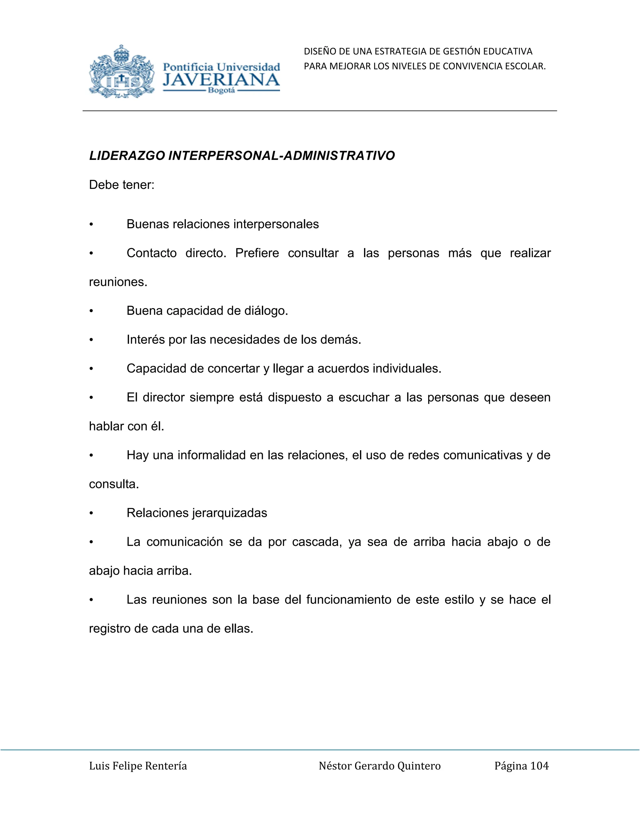 DISEÑO DE UNA ESTRATEGIA DE GESTIÓN EDUCATIVA
PARA MEJORAR LOS NIVELES DE CONVIVENCIA ESCOLAR.
Luis Felipe Rentería Néstor Gerardo Quintero Página 104
LIDERAZGO INTERPERSONAL-ADMINISTRATIVO
Debe tener:
• Buenas relaciones interpersonales
• Contacto directo. Prefiere consultar a las personas más que realizar
reuniones.
• Buena capacidad de diálogo.
• Interés por las necesidades de los demás.
• Capacidad de concertar y llegar a acuerdos individuales.
• El director siempre está dispuesto a escuchar a las personas que deseen
hablar con él.
• Hay una informalidad en las relaciones, el uso de redes comunicativas y de
consulta.
• Relaciones jerarquizadas
• La comunicación se da por cascada, ya sea de arriba hacia abajo o de
abajo hacia arriba.
• Las reuniones son la base del funcionamiento de este estilo y se hace el
registro de cada una de ellas.
 