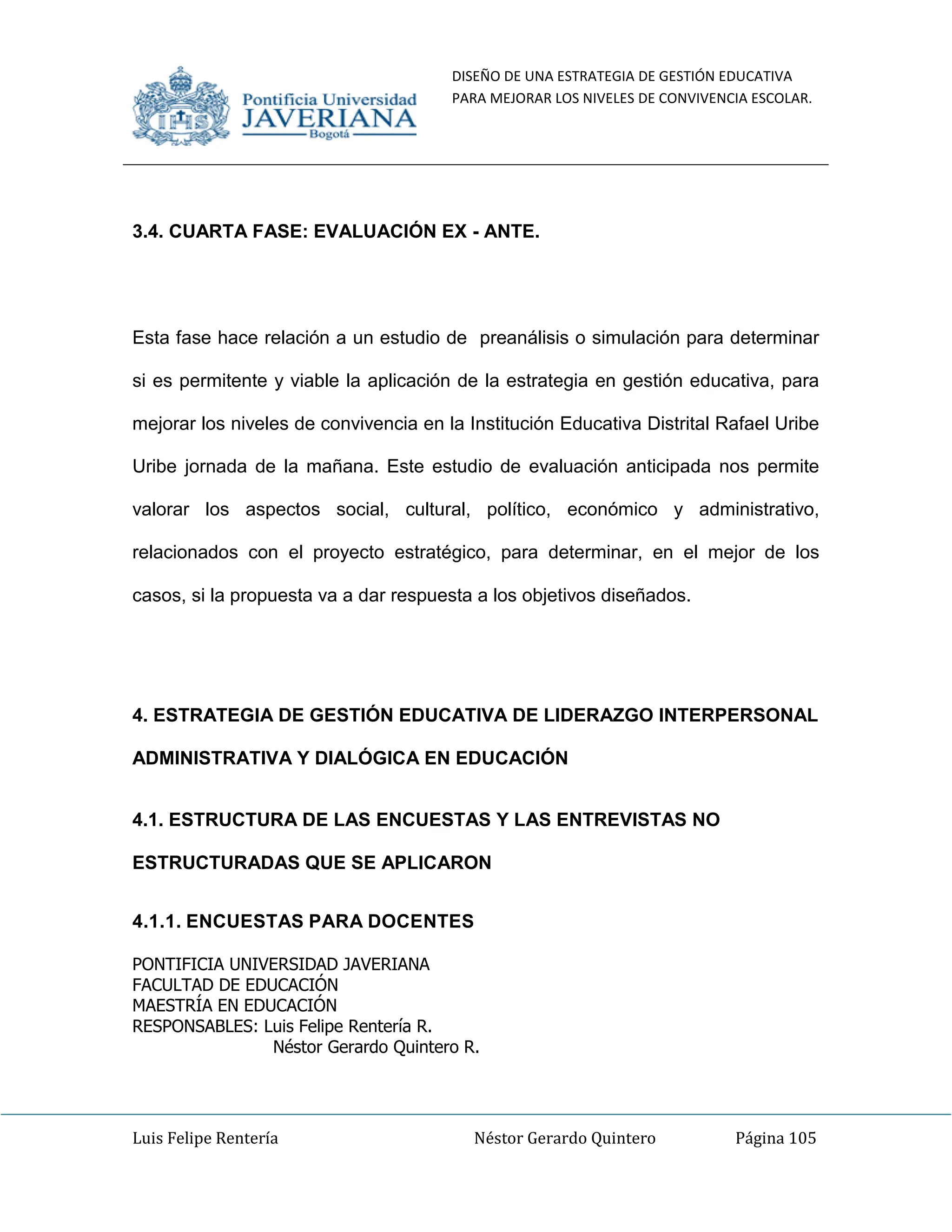 DISEÑO DE UNA ESTRATEGIA DE GESTIÓN EDUCATIVA
PARA MEJORAR LOS NIVELES DE CONVIVENCIA ESCOLAR.
Luis Felipe Rentería Néstor Gerardo Quintero Página 105
3.4. CUARTA FASE: EVALUACIÓN EX - ANTE.
Esta fase hace relación a un estudio de preanálisis o simulación para determinar
si es permitente y viable la aplicación de la estrategia en gestión educativa, para
mejorar los niveles de convivencia en la Institución Educativa Distrital Rafael Uribe
Uribe jornada de la mañana. Este estudio de evaluación anticipada nos permite
valorar los aspectos social, cultural, político, económico y administrativo,
relacionados con el proyecto estratégico, para determinar, en el mejor de los
casos, si la propuesta va a dar respuesta a los objetivos diseñados.
4. ESTRATEGIA DE GESTIÓN EDUCATIVA DE LIDERAZGO INTERPERSONAL
ADMINISTRATIVA Y DIALÓGICA EN EDUCACIÓN
4.1. ESTRUCTURA DE LAS ENCUESTAS Y LAS ENTREVISTAS NO
ESTRUCTURADAS QUE SE APLICARON
4.1.1. ENCUESTAS PARA DOCENTES
PONTIFICIA UNIVERSIDAD JAVERIANA
FACULTAD DE EDUCACIÓN
MAESTRÍA EN EDUCACIÓN
RESPONSABLES: Luis Felipe Rentería R.
Néstor Gerardo Quintero R.
 