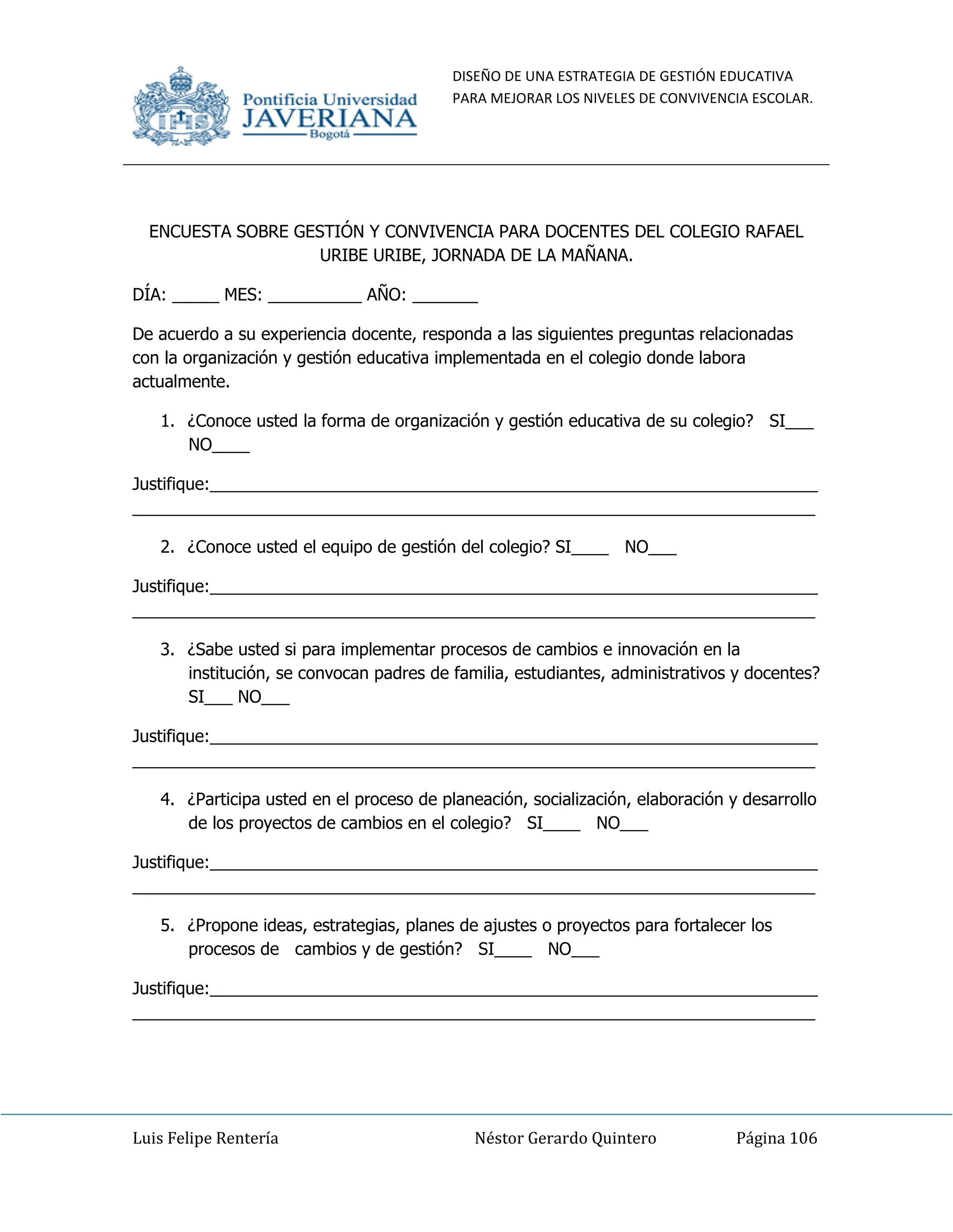DISEÑO DE UNA ESTRATEGIA DE GESTIÓN EDUCATIVA
PARA MEJORAR LOS NIVELES DE CONVIVENCIA ESCOLAR.
Luis Felipe Rentería Néstor Gerardo Quintero Página 106
ENCUESTA SOBRE GESTIÓN Y CONVIVENCIA PARA DOCENTES DEL COLEGIO RAFAEL
URIBE URIBE, JORNADA DE LA MAÑANA.
DÍA: _____ MES: __________ AÑO: _______
De acuerdo a su experiencia docente, responda a las siguientes preguntas relacionadas
con la organización y gestión educativa implementada en el colegio donde labora
actualmente.
1. ¿Conoce usted la forma de organización y gestión educativa de su colegio? SI___
NO____
Justifique:_________________________________________________________________
_________________________________________________________________________
2. ¿Conoce usted el equipo de gestión del colegio? SI____ NO___
Justifique:_________________________________________________________________
_________________________________________________________________________
3. ¿Sabe usted si para implementar procesos de cambios e innovación en la
institución, se convocan padres de familia, estudiantes, administrativos y docentes?
SI___ NO___
Justifique:_________________________________________________________________
_________________________________________________________________________
4. ¿Participa usted en el proceso de planeación, socialización, elaboración y desarrollo
de los proyectos de cambios en el colegio? SI____ NO___
Justifique:_________________________________________________________________
_________________________________________________________________________
5. ¿Propone ideas, estrategias, planes de ajustes o proyectos para fortalecer los
procesos de cambios y de gestión? SI____ NO___
Justifique:_________________________________________________________________
_________________________________________________________________________
 