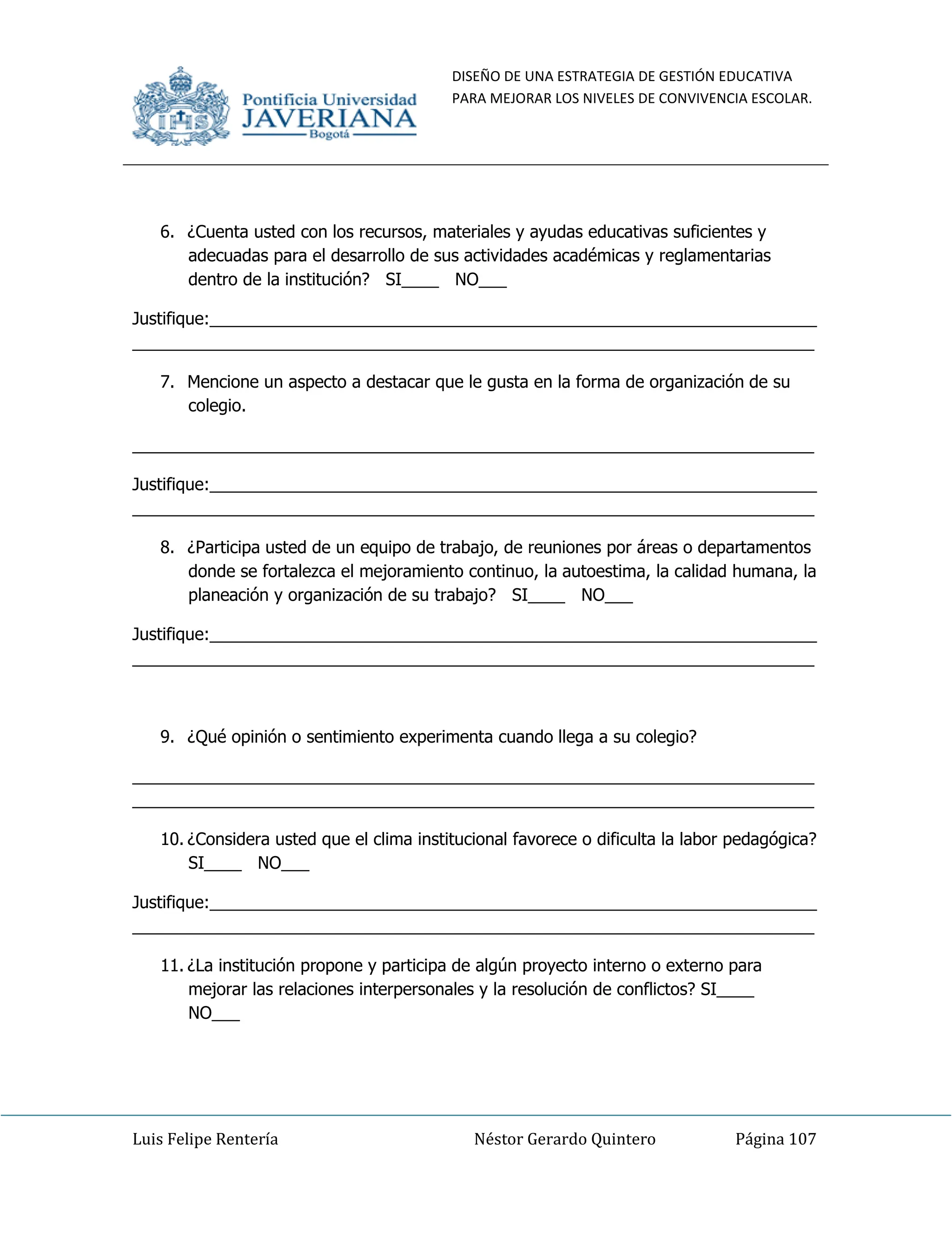 DISEÑO DE UNA ESTRATEGIA DE GESTIÓN EDUCATIVA
PARA MEJORAR LOS NIVELES DE CONVIVENCIA ESCOLAR.
Luis Felipe Rentería Néstor Gerardo Quintero Página 107
6. ¿Cuenta usted con los recursos, materiales y ayudas educativas suficientes y
adecuadas para el desarrollo de sus actividades académicas y reglamentarias
dentro de la institución? SI____ NO___
Justifique:_________________________________________________________________
_________________________________________________________________________
7. Mencione un aspecto a destacar que le gusta en la forma de organización de su
colegio.
_________________________________________________________________________
Justifique:_________________________________________________________________
_________________________________________________________________________
8. ¿Participa usted de un equipo de trabajo, de reuniones por áreas o departamentos
donde se fortalezca el mejoramiento continuo, la autoestima, la calidad humana, la
planeación y organización de su trabajo? SI____ NO___
Justifique:_________________________________________________________________
_________________________________________________________________________
9. ¿Qué opinión o sentimiento experimenta cuando llega a su colegio?
_________________________________________________________________________
_________________________________________________________________________
10. ¿Considera usted que el clima institucional favorece o dificulta la labor pedagógica?
SI____ NO___
Justifique:_________________________________________________________________
_________________________________________________________________________
11. ¿La institución propone y participa de algún proyecto interno o externo para
mejorar las relaciones interpersonales y la resolución de conflictos? SI____
NO___
 