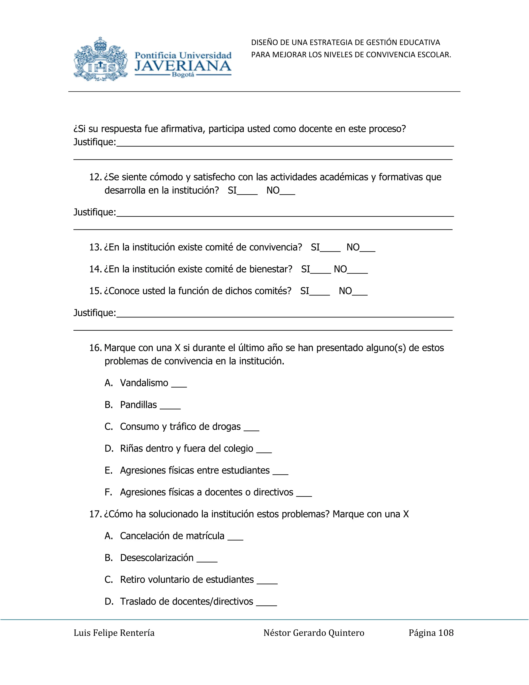 DISEÑO DE UNA ESTRATEGIA DE GESTIÓN EDUCATIVA
PARA MEJORAR LOS NIVELES DE CONVIVENCIA ESCOLAR.
Luis Felipe Rentería Néstor Gerardo Quintero Página 108
¿Si su respuesta fue afirmativa, participa usted como docente en este proceso?
Justifique:_________________________________________________________________
_________________________________________________________________________
12. ¿Se siente cómodo y satisfecho con las actividades académicas y formativas que
desarrolla en la institución? SI____ NO___
Justifique:_________________________________________________________________
_________________________________________________________________________
13. ¿En la institución existe comité de convivencia? SI____ NO___
14. ¿En la institución existe comité de bienestar? SI____ NO____
15. ¿Conoce usted la función de dichos comités? SI____ NO___
Justifique:_________________________________________________________________
_________________________________________________________________________
16. Marque con una X si durante el último año se han presentado alguno(s) de estos
problemas de convivencia en la institución.
A. Vandalismo ___
B. Pandillas ____
C. Consumo y tráfico de drogas ___
D. Riñas dentro y fuera del colegio ___
E. Agresiones físicas entre estudiantes ___
F. Agresiones físicas a docentes o directivos ___
17. ¿Cómo ha solucionado la institución estos problemas? Marque con una X
A. Cancelación de matrícula ___
B. Desescolarización ____
C. Retiro voluntario de estudiantes ____
D. Traslado de docentes/directivos ____
 