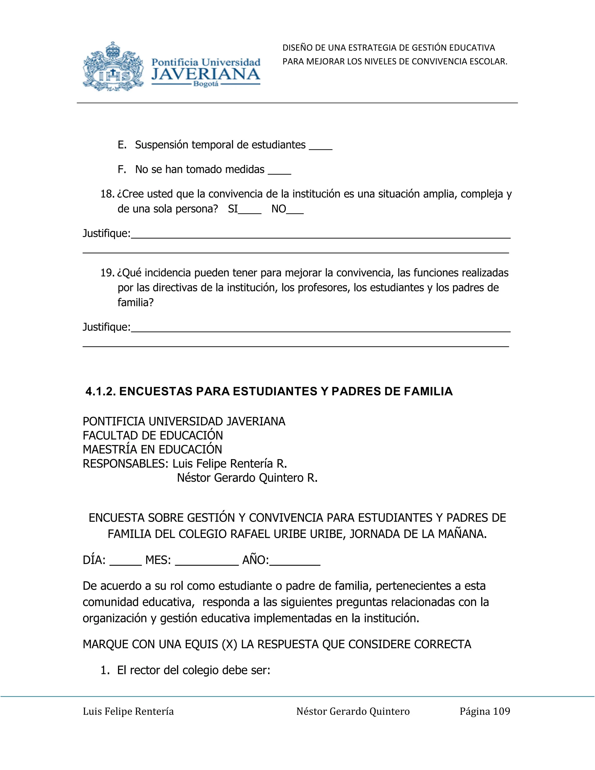 DISEÑO DE UNA ESTRATEGIA DE GESTIÓN EDUCATIVA
PARA MEJORAR LOS NIVELES DE CONVIVENCIA ESCOLAR.
Luis Felipe Rentería Néstor Gerardo Quintero Página 109
E. Suspensión temporal de estudiantes ____
F. No se han tomado medidas ____
18. ¿Cree usted que la convivencia de la institución es una situación amplia, compleja y
de una sola persona? SI____ NO___
Justifique:_________________________________________________________________
_________________________________________________________________________
19. ¿Qué incidencia pueden tener para mejorar la convivencia, las funciones realizadas
por las directivas de la institución, los profesores, los estudiantes y los padres de
familia?
Justifique:_________________________________________________________________
_________________________________________________________________________
4.1.2. ENCUESTAS PARA ESTUDIANTES Y PADRES DE FAMILIA
PONTIFICIA UNIVERSIDAD JAVERIANA
FACULTAD DE EDUCACIÓN
MAESTRÍA EN EDUCACIÓN
RESPONSABLES: Luis Felipe Rentería R.
Néstor Gerardo Quintero R.
ENCUESTA SOBRE GESTIÓN Y CONVIVENCIA PARA ESTUDIANTES Y PADRES DE
FAMILIA DEL COLEGIO RAFAEL URIBE URIBE, JORNADA DE LA MAÑANA.
DÍA: _____ MES: __________ AÑO:________
De acuerdo a su rol como estudiante o padre de familia, pertenecientes a esta
comunidad educativa, responda a las siguientes preguntas relacionadas con la
organización y gestión educativa implementadas en la institución.
MARQUE CON UNA EQUIS (X) LA RESPUESTA QUE CONSIDERE CORRECTA
1. El rector del colegio debe ser:
 
