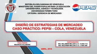 DISEÑO DE ESTRATEGIAS DE MERCADEO
CASO PRÁCTICO: PEPSI – COLA, VENEZUELA
REPÚBLICA BOLIVARIANA DE VENEZUELA
MINISTERIO DEL PODER POPULAR PARA LA EDUCACIÓN
UNIVERSITARIA, CIENCIA Y TECNOLOGÍA
UNIVERSIDAD FERMÍN TORO
CÁTEDRA: GERENCIA DE MERCADEO
PARTICIPANTES
ING. NELJEMAR MILLÁN C.I.V.- 14.902.712
ING. NELSYMAR MILLÁN C.I.V.- 17995.489
FACILITADOR
MAURICIO VILLABONA
ABRIL, 2016
 