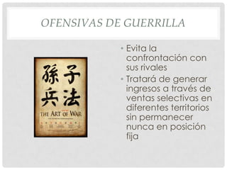 OFENSIVAS DE GUERRILLA

            • Evita la
              confrontación con
              sus rivales
            • Tratará de generar
              ingresos a través de
              ventas selectivas en
              diferentes territorios
              sin permanecer
              nunca en posición
              fija
 