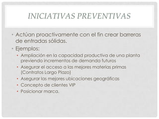INICIATIVAS PREVENTIVAS

• Actúan proactivamente con el fin crear barreras
  de entradas sólidas.
• Ejemplos:
 • Ampliación en la capacidad productiva de una planta
   previendo incrementos de demanda futuros
 • Asegurar el acceso a las mejores materias primas
   (Contratos Largo Plazo)
 • Asegurar las mejores ubicaciones geográficas
 • Concepto de clientes VIP
 • Posicionar marca.
 