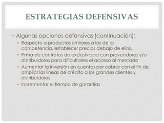 ESTRATEGIAS DEFENSIVAS

• Algunas opciones defensivas (continuación):
 • Respecto a productos similares a los de la
   competencia, establecer precios debajo de ellos.
 • Firma de contratos de exclusividad con proveedores y/o
   distribuidores para dificultarles el acceso al mercado
 • Aumentar la inversión en cuentas por cobrar con el fin de
   ampliar las líneas de crédito a los grandes clientes y
   distribuidores
 • Incrementar el tiempo de garantías
 