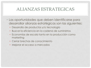 ALIANZAS ESTRATEGICAS

• Las oportunidades que deben identificarse para
  desarrollar alianzas estratégicas son las siguientes:
  • Desarrollo de productos y/o tecnología
  • Buscar la eficiencia en la cadena de suministros
  • Economías de escala tanto en la producción como
    marketing
  • Cerrar brechas de conocimiento
  • Mejorar el acceso a mercados
 