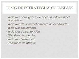 TIPOS DE ESTRATEGIAS OFENSIVAS

• Iniciativas para igual o exceder las fortalezas del
  competidor
• Iniciativas de aprovechamiento de debilidades
• Iniciativas simultáneas
• Iniciativas de contención
• Ofensivas de guerrilla
• Iniciativas Preventivas
• Decisiones de ataque
 