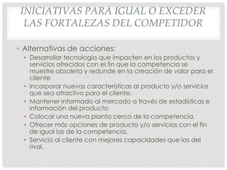 INICIATIVAS PARA IGUAL O EXCEDER
  LAS FORTALEZAS DEL COMPETIDOR

• Alternativas de acciones:
  • Desarrollar tecnología que impacten en los productos y
    servicios ofrecidos con el fin que la competencia se
    muestre obsoleta y redunde en la creación de valor para el
    cliente
  • Incorporar nuevas características al producto y/o servicios
    que sea atractivo para el cliente.
  • Mantener informado al mercado a través de estadísticas e
    información del producto
  • Colocar una nueva planta cerca de la competencia.
  • Ofrecer más opciones de producto y/o servicios con el fin
    de igual las de la competencia.
  • Servicio al cliente con mejores capacidades que las del
    rival.
 