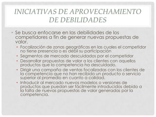 INICIATIVAS DE APROVECHAMIENTO
          DE DEBILIDADES
• Se busca enfocarse en las debilidades de los
  competidores a fin de generar nuevas propuestas de
  valor.
  • Focalización de zonas geográficas en las cuales el competidor
    no tiene presencia o es débil su participación
  • Segmentos de mercado descuidados por el competidor
  • Desarrollar propuestas de valor a los clientes con aquellos
    productos que la competencia ha descuidado.
  • Dirigir una campaña de ventas focalizadas con los clientes de
    la competencia que no han recibido un producto o servicio
    superior al promedio en cuanto a calidad.
  • Introducir al mercado nuevos modelos o versiones de
    productos que puedan ser fácilmente introducidos debido a
    la falta de nuevas propuestas de valor generadas por la
    competencia.
 