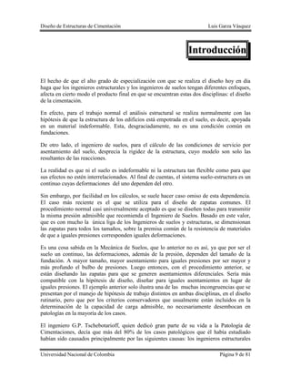 Diseño de Estructuras de Cimentación Luis Garza Vásquez
Universidad Nacional de Colombia Página 9 de 81
Introducción
El hecho de que el alto grado de especialización con que se realiza el diseño hoy en día
haga que los ingenieros estructurales y los ingenieros de suelos tengan diferentes enfoques,
afecta en cierto modo el producto final en que se encuentran estas dos disciplinas: el diseño
de la cimentación.
En efecto, para el trabajo normal el análisis estructural se realiza normalmente con las
hipótesis de que la estructura de los edificios está empotrada en el suelo, es decir, apoyada
en un material indeformable. Esta, desgraciadamente, no es una condición común en
fundaciones.
De otro lado, el ingeniero de suelos, para el cálculo de las condiciones de servicio por
asentamiento del suelo, desprecia la rigidez de la estructura, cuyo modelo son solo las
resultantes de las reacciones.
La realidad es que ni el suelo es indeformable ni la estructura tan flexible como para que
sus efectos no estén interrelacionados. Al final de cuentas, el sistema suelo-estructura es un
continuo cuyas deformaciones del uno dependen del otro.
Sin embargo, por facilidad en los cálculos, se suele hacer caso omiso de esta dependencia.
El caso más reciente es el que se utiliza para el diseño de zapatas comunes. El
procedimiento normal casi universalmente aceptado es que se diseñen todas para transmitir
la misma presión admisible que recomienda el Ingeniero de Suelos. Basado en este valor,
que es con mucho la única liga de los Ingenieros de suelos y estructuras, se dimensionan
las zapatas para todos los tamaños, sobre la premisa común de la resistencia de materiales
de que a iguales presiones corresponden iguales deformaciones.
Es una cosa sabida en la Mecánica de Suelos, que lo anterior no es así, ya que por ser el
suelo un continuo, las deformaciones, además de la presión, dependen del tamaño de la
fundación. A mayor tamaño, mayor asentamiento para iguales presiones por ser mayor y
más profundo el bulbo de presiones. Luego entonces, con el procedimiento anterior, se
están diseñando las zapatas para que se generen asentamientos diferenciales. Sería más
compatible con la hipótesis de diseño, diseñar para iguales asentamientos en lugar de
iguales presiones. El ejemplo anterior solo ilustra una de las muchas incongruencias que se
presentan por el manejo de hipótesis de trabajo distintos en ambas disciplinas, en el diseño
rutinario, pero que por los criterios conservadores que usualmente están incluidos en la
determinación de la capacidad de carga admisible, no necesariamente desembocan en
patologías en la mayoría de los casos.
El ingeniero G.P. Tschebotarioff, quien dedicó gran parte de su vida a la Patología de
Cimentaciones, decía que más del 80% de los casos patológicos que él había estudiado
habían sido causados principalmente por las siguientes causas: los ingenieros estructurales
 