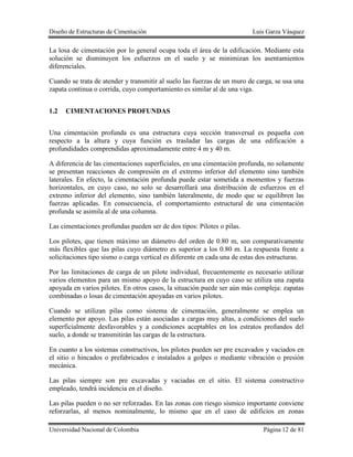 Diseño de Estructuras de Cimentación Luis Garza Vásquez
Universidad Nacional de Colombia Página 12 de 81
La losa de cimentación por lo general ocupa toda el área de la edificación. Mediante esta
solución se disminuyen los esfuerzos en el suelo y se minimizan los asentamientos
diferenciales.
Cuando se trata de atender y transmitir al suelo las fuerzas de un muro de carga, se usa una
zapata continua o corrida, cuyo comportamiento es similar al de una viga.
1.2 CIMENTACIONES PROFUNDAS
Una cimentación profunda es una estructura cuya sección transversal es pequeña con
respecto a la altura y cuya función es trasladar las cargas de una edificación a
profundidades comprendidas aproximadamente entre 4 m y 40 m.
A diferencia de las cimentaciones superficiales, en una cimentación profunda, no solamente
se presentan reacciones de compresión en el extremo inferior del elemento sino también
laterales. En efecto, la cimentación profunda puede estar sometida a momentos y fuerzas
horizontales, en cuyo caso, no solo se desarrollará una distribución de esfuerzos en el
extremo inferior del elemento, sino también lateralmente, de modo que se equilibren las
fuerzas aplicadas. En consecuencia, el comportamiento estructural de una cimentación
profunda se asimila al de una columna.
Las cimentaciones profundas pueden ser de dos tipos: Pilotes o pilas.
Los pilotes, que tienen máximo un diámetro del orden de 0.80 m, son comparativamente
más flexibles que las pilas cuyo diámetro es superior a los 0.80 m. La respuesta frente a
solicitaciones tipo sismo o carga vertical es diferente en cada una de estas dos estructuras.
Por las limitaciones de carga de un pilote individual, frecuentemente es necesario utilizar
varios elementos para un mismo apoyo de la estructura en cuyo caso se utiliza una zapata
apoyada en varios pilotes. En otros casos, la situación puede ser aún más compleja: zapatas
combinadas o losas de cimentación apoyadas en varios pilotes.
Cuando se utilizan pilas como sistema de cimentación, generalmente se emplea un
elemento por apoyo. Las pilas están asociadas a cargas muy altas, a condiciones del suelo
superficialmente desfavorables y a condiciones aceptables en los estratos profundos del
suelo, a donde se transmitirán las cargas de la estructura.
En cuanto a los sistemas constructivos, los pilotes pueden ser pre excavados y vaciados en
el sitio o hincados o prefabricados e instalados a golpes o mediante vibración o presión
mecánica.
Las pilas siempre son pre excavadas y vaciadas en el sitio. El sistema constructivo
empleado, tendrá incidencia en el diseño.
Las pilas pueden o no ser reforzadas. En las zonas con riesgo sísmico importante conviene
reforzarlas, al menos nominalmente, lo mismo que en el caso de edificios en zonas
 